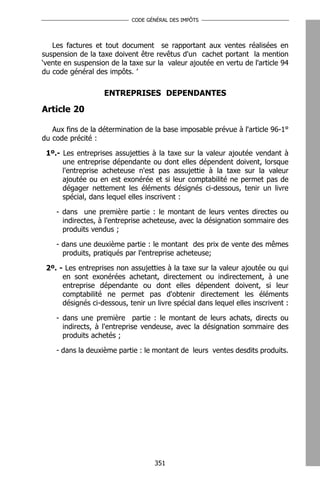 CODE GÉNÉRAL DES IMPÔTS




   Les factures et tout document se rapportant aux ventes réalisées en
suspension de la taxe doivent être revêtus d'un cachet portant la mention
‘vente en suspension de la taxe sur la valeur ajoutée en vertu de l'article 94
du code général des impôts. ’

                   ENTREPRISES DEPENDANTES

Article 20

   Aux fins de la détermination de la base imposable prévue à l'article 96-1°
du code précité :

 1º.- Les entreprises assujetties à la taxe sur la valeur ajoutée vendant à
      une entreprise dépendante ou dont elles dépendent doivent, lorsque
      l'entreprise acheteuse n'est pas assujettie à la taxe sur la valeur
      ajoutée ou en est exonérée et si leur comptabilité ne permet pas de
      dégager nettement les éléments désignés ci-dessous, tenir un livre
      spécial, dans lequel elles inscrivent :

    - dans une première partie : le montant de leurs ventes directes ou
      indirectes, à l'entreprise acheteuse, avec la désignation sommaire des
      produits vendus ;

    - dans une deuxième partie : le montant des prix de vente des mêmes
      produits, pratiqués par l'entreprise acheteuse;

 2º. - Les entreprises non assujetties à la taxe sur la valeur ajoutée ou qui
      en sont exonérées achetant, directement ou indirectement, à une
      entreprise dépendante ou dont elles dépendent doivent, si leur
      comptabilité ne permet pas d'obtenir directement les éléments
      désignés ci-dessous, tenir un livre spécial dans lequel elles inscrivent :

    - dans une première partie : le montant de leurs achats, directs ou
      indirects, à l'entreprise vendeuse, avec la désignation sommaire des
      produits achetés ;

    - dans la deuxième partie : le montant de leurs ventes desdits produits.




                                    351
 
