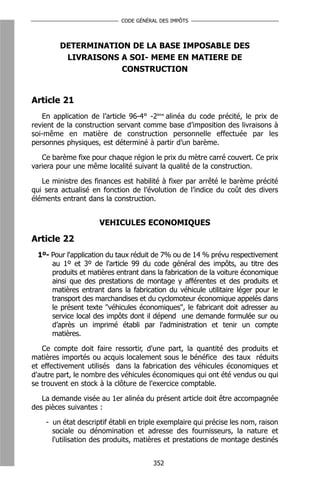 CODE GÉNÉRAL DES IMPÔTS




        DETERMINATION DE LA BASE IMPOSABLE DES
         LIVRAISONS A SOI- MEME EN MATIERE DE
                    CONSTRUCTION


Article 21
   En application de l’article 96-4° -2ème alinéa du code précité, le prix de
revient de la construction servant comme base d’imposition des livraisons à
soi-même en matière de construction personnelle effectuée par les
personnes physiques, est déterminé à partir d’un barème.

   Ce barème fixe pour chaque région le prix du mètre carré couvert. Ce prix
variera pour une même localité suivant la qualité de la construction.

   Le ministre des finances est habilité à fixer par arrêté le barème précité
qui sera actualisé en fonction de l’évolution de l’indice du coût des divers
éléments entrant dans la construction.


                     VEHICULES ECONOMIQUES

Article 22
 1º- Pour l'application du taux réduit de 7% ou de 14 % prévu respectivement
     au 1º et 3º de l'article 99 du code général des impôts, au titre des
     produits et matières entrant dans la fabrication de la voiture économique
     ainsi que des prestations de montage y afférentes et des produits et
     matières entrant dans la fabrication du véhicule utilitaire léger pour le
     transport des marchandises et du cyclomoteur économique appelés dans
     le présent texte "véhicules économiques", le fabricant doit adresser au
     service local des impôts dont il dépend une demande formulée sur ou
     d’après un imprimé établi par l'administration et tenir un compte
     matières.

   Ce compte doit faire ressortir, d'une part, la quantité des produits et
matières importés ou acquis localement sous le bénéfice des taux réduits
et effectivement utilisés dans la fabrication des véhicules économiques et
d'autre part, le nombre des véhicules économiques qui ont été vendus ou qui
se trouvent en stock à la clôture de l'exercice comptable.

   La demande visée au 1er alinéa du présent article doit être accompagnée
des pièces suivantes :

    - un état descriptif établi en triple exemplaire qui précise les nom, raison
      sociale ou dénomination et adresse des fournisseurs, la nature et
      l'utilisation des produits, matières et prestations de montage destinés


                                       352
 
