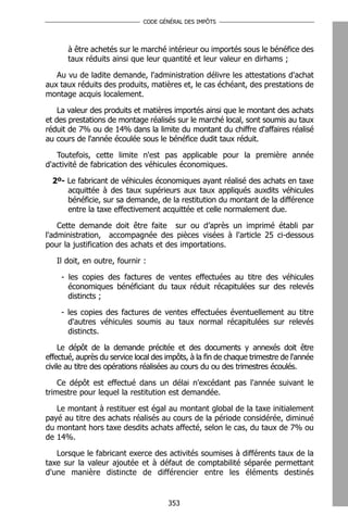 CODE GÉNÉRAL DES IMPÔTS




       à être achetés sur le marché intérieur ou importés sous le bénéfice des
       taux réduits ainsi que leur quantité et leur valeur en dirhams ;

   Au vu de ladite demande, l'administration délivre les attestations d'achat
aux taux réduits des produits, matières et, le cas échéant, des prestations de
montage acquis localement.

    La valeur des produits et matières importés ainsi que le montant des achats
et des prestations de montage réalisés sur le marché local, sont soumis au taux
réduit de 7% ou de 14% dans la limite du montant du chiffre d'affaires réalisé
au cours de l'année écoulée sous le bénéfice dudit taux réduit.

   Toutefois, cette limite n'est pas applicable pour la première année
d'activité de fabrication des véhicules économiques.

  2º- Le fabricant de véhicules économiques ayant réalisé des achats en taxe
      acquittée à des taux supérieurs aux taux appliqués auxdits véhicules
      bénéficie, sur sa demande, de la restitution du montant de la différence
      entre la taxe effectivement acquittée et celle normalement due.

    Cette demande doit être faite sur ou d’après un imprimé établi par
l'administration, accompagnée des pièces visées à l'article 25 ci-dessous
pour la justification des achats et des importations.

   Il doit, en outre, fournir :

    - les copies des factures de ventes effectuées au titre des véhicules
      économiques bénéficiant du taux réduit récapitulées sur des relevés
      distincts ;

    - les copies des factures de ventes effectuées éventuellement au titre
      d'autres véhicules soumis au taux normal récapitulées sur relevés
      distincts.

     Le dépôt de la demande précitée et des documents y annexés doit être
effectué, auprès du service local des impôts, à la fin de chaque trimestre de l'année
civile au titre des opérations réalisées au cours du ou des trimestres écoulés.

    Ce dépôt est effectué dans un délai n'excédant pas l'année suivant le
trimestre pour lequel la restitution est demandée.

   Le montant à restituer est égal au montant global de la taxe initialement
payé au titre des achats réalisés au cours de la période considérée, diminué
du montant hors taxe desdits achats affecté, selon le cas, du taux de 7% ou
de 14%.

   Lorsque le fabricant exerce des activités soumises à différents taux de la
taxe sur la valeur ajoutée et à défaut de comptabilité séparée permettant
d'une manière distincte de différencier entre les éléments destinés


                                      353
 