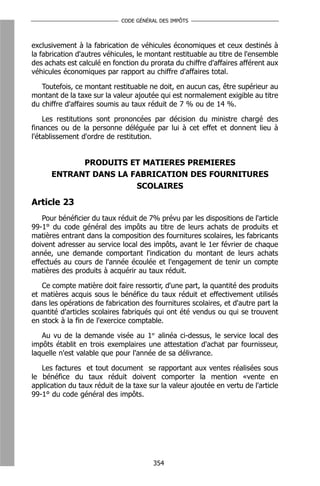 CODE GÉNÉRAL DES IMPÔTS



exclusivement à la fabrication de véhicules économiques et ceux destinés à
la fabrication d'autres véhicules, le montant restituable au titre de l'ensemble
des achats est calculé en fonction du prorata du chiffre d'affaires afférent aux
véhicules économiques par rapport au chiffre d'affaires total.

   Toutefois, ce montant restituable ne doit, en aucun cas, être supérieur au
montant de la taxe sur la valeur ajoutée qui est normalement exigible au titre
du chiffre d'affaires soumis au taux réduit de 7 % ou de 14 %.

    Les restitutions sont prononcées par décision du ministre chargé des
finances ou de la personne déléguée par lui à cet effet et donnent lieu à
l'établissement d'ordre de restitution.


            PRODUITS ET MATIERES PREMIERES
      ENTRANT DANS LA FABRICATION DES FOURNITURES
                       SCOLAIRES

Article 23
    Pour bénéficier du taux réduit de 7% prévu par les dispositions de l'article
99-1° du code général des impôts au titre de leurs achats de produits et
matières entrant dans la composition des fournitures scolaires, les fabricants
doivent adresser au service local des impôts, avant le 1er février de chaque
année, une demande comportant l'indication du montant de leurs achats
effectués au cours de l'année écoulée et l'engagement de tenir un compte
matières des produits à acquérir au taux réduit.

   Ce compte matière doit faire ressortir, d'une part, la quantité des produits
et matières acquis sous le bénéfice du taux réduit et effectivement utilisés
dans les opérations de fabrication des fournitures scolaires, et d'autre part la
quantité d'articles scolaires fabriqués qui ont été vendus ou qui se trouvent
en stock à la fin de l'exercice comptable.

   Au vu de la demande visée au 1er alinéa ci-dessus, le service local des
impôts établit en trois exemplaires une attestation d'achat par fournisseur,
laquelle n'est valable que pour l'année de sa délivrance.

   Les factures et tout document se rapportant aux ventes réalisées sous
le bénéfice du taux réduit doivent comporter la mention «vente en
application du taux réduit de la taxe sur la valeur ajoutée en vertu de l'article
99-1° du code général des impôts.




                                       354
 