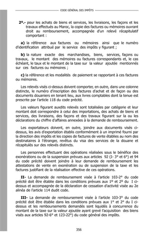 CODE GÉNÉRAL DES IMPÔTS



 2º.- pour les achats de biens et services, les livraisons, les façons et les
     travaux effectués au Maroc, la copie des factures ou mémoires ouvrant
     droit au remboursement, accompagnée d'un relevé récapitulatif
     comportant :

    a) la référence aux factures ou mémoires ainsi que le numéro
d'identification attribué par le service des impôts y figurant ;

   b) la   nature exacte des marchandises, biens, services, façons ou
travaux,    le montant des mémoires ou factures correspondants et, le cas
échéant,   le taux et le montant de la taxe sur la valeur ajoutée mentionnés
sur ces    factures ou mémoires ;

   c) la référence et les modalités de paiement se rapportant à ces factures
ou mémoires.

    Les relevés visés ci-dessus doivent comporter, en outre, dans une colonne
distincte, le numéro d'inscription des factures d'achat et de façon ou des
documents douaniers en tenant lieu, aux livres comptables dont la tenue est
prescrite par l'article 118 du code précité.

   Les valeurs figurant auxdits relevés sont totalisées par catégorie et leur
montant doit correspondre à celui des importations, des achats de biens et
services, des livraisons, des façons et des travaux figurant sur la ou les
déclarations du chiffre d'affaires annexées à la demande de remboursement.

    Les exportateurs doivent, en outre, joindre aux documents visés ci-
dessus, les avis d'exportation établis conformément à un imprimé fourni par
la direction des impôts et les copies de factures de vente établies au nom des
destinataires à l'étranger, revêtus du visa des services de la douane et
récapitulés sur des relevés distincts.

   Les personnes effectuant des opérations réalisées sous le bénéfice des
exonérations ou de la suspension prévues aux articles 92 (I- 3° et 6°) et 94
du code précité doivent joindre à leur demande de remboursement les
attestations de vente en exonération ou de suspension de la taxe et les
factures justifiant de la réalisation effective de ces opérations.

    II- La demande de remboursement visée à l’article 103-2° du code
précité doit être établie dans les conditions prévues aux 1º et 2º du I ci-
dessus et accompagnée de la déclaration de cessation d'activité visée au 2e
alinéa de l'article 114 dudit code.

   III- La demande de remboursement visée à l’article 103-3° du code
précité doit être établie dans les conditions prévues aux 1° et 2° du I ci-
dessus et les remboursements demandés sont liquidés à concurrence du
montant de la taxe sur la valeur ajoutée ayant grevé l’acquisition des biens
visés aux articles 92-6° et 123-22°) du code général des impôts.



                                      356
 