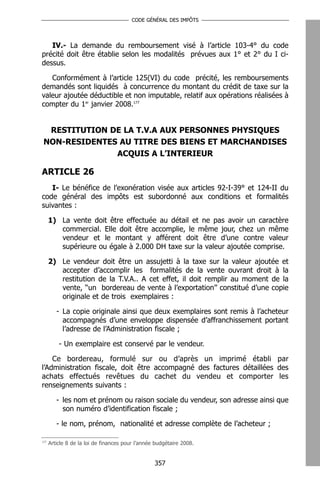 CODE GÉNÉRAL DES IMPÔTS




   IV.- La demande du remboursement visé à l’article 103-4° du code
précité doit être établie selon les modalités prévues aux 1° et 2° du I ci-
dessus.

   Conformément à l’article 125(VI) du code précité, les remboursements
demandés sont liquidés à concurrence du montant du crédit de taxe sur la
valeur ajoutée déductible et non imputable, relatif aux opérations réalisées à
compter du 1er janvier 2008.177


  RESTITUTION DE LA T.V.A AUX PERSONNES PHYSIQUES
 NON-RESIDENTES AU TITRE DES BIENS ET MARCHANDISES
               ACQUIS A L’INTERIEUR

ARTICLE 26
   I- Le bénéfice de l’exonération visée aux articles 92-I-39° et 124-II du
code général des impôts est subordonné aux conditions et formalités
suivantes :

      1) La vente doit être effectuée au détail et ne pas avoir un caractère
         commercial. Elle doit être accomplie, le même jour, chez un même
         vendeur et le montant y afférent doit être d’une contre valeur
         supérieure ou égale à 2.000 DH taxe sur la valeur ajoutée comprise.

      2) Le vendeur doit être un assujetti à la taxe sur la valeur ajoutée et
         accepter d’accomplir les formalités de la vente ouvrant droit à la
         restitution de la T.V.A.. A cet effet, il doit remplir au moment de la
         vente, ‘‘un bordereau de vente à l’exportation’’ constitué d’une copie
         originale et de trois exemplaires :

         - La copie originale ainsi que deux exemplaires sont remis à l’acheteur
           accompagnés d’une enveloppe dispensée d’affranchissement portant
           l’adresse de l’Administration fiscale ;

          - Un exemplaire est conservé par le vendeur.

    Ce bordereau, formulé sur ou d’après un imprimé établi par
l’Administration fiscale, doit être accompagné des factures détaillées des
achats effectués revêtues du cachet du vendeu et comporter les
renseignements suivants :

         - les nom et prénom ou raison sociale du vendeur, son adresse ainsi que
           son numéro d’identification fiscale ;

         - le nom, prénom, nationalité et adresse complète de l’acheteur ;

177
      Article 8 de la loi de finances pour l’année budgétaire 2008.


                                                  357
 