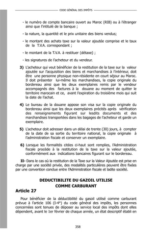 CODE GÉNÉRAL DES IMPÔTS



    - le numéro de compte bancaire ouvert au Maroc (RIB) ou à l’étranger
      ainsi que l’intitulé de la banque ;

    - la nature, la quantité et le prix unitaire des biens vendus;

    - le montant des achats taxe sur la valeur ajoutée comprise et le taux
      de la T.V.A. correspondant ;

    - le montant de la T.V.A. à restituer (détaxe) ;

    - les signatures de l’acheteur et du vendeur.

  3) L’acheteur qui veut bénéficier de la restitution de la taxe sur la valeur
     ajoutée sur l’acquisition des biens et marchandises à l’intérieur, doit
     être une personne physique non-résidente en court séjour au Maroc.
     Il doit présenter lui-même les marchandises, la copie originale du
     bordereau ainsi que les deux exemplaires remis par le vendeur
     accompagnés des factures à la douane au moment de quitter le
     territoire marocain et ce, avant l’expiration du troisième mois qui suit
     la date de l’achat.

  4) Le bureau de la douane appose son visa sur la copie originale du
     bordereau ainsi que les deux exemplaires précités après vérification
     des renseignements figurant sur lesdits documents et des
     marchandises transportées dans les bagages de l’acheteur et garde un
     exemplaire.

  5) L’acheteur doit adresser dans un délai de trente (30) jours, à compter
     de la date de sa sortie du territoire national, la copie originale à
     l’administration fiscale et conserver un exemplaire.

   6) Lorsque les formalités citées ci-haut sont remplies, l’Administration
      fiscale procède à la restitution de la taxe sur la valeur ajoutée,
      conformément aux indications bancaires figurant sur le bordereau.

   II- Dans le cas où la restitution de la Taxe sur la Valeur Ajoutée est prise en
charge par une société privée, des modalités particulières peuvent être fixées
par une convention conclue entre l’Administration fiscale et ladite société.


                DEDUCTIBILITE DU GAZOIL UTILISE
                      COMME CARBURANT
Article 27
   Pour bénéficier de la déductibilité du gasoil utilisé comme carburant
prévue à l’article 106 (I-4°) du code général des impôts, les personnes
concernées sont tenues de déposer au service local des impôts dont elles
dépendent, avant le 1er février de chaque année, un état descriptif établi en



                                        358
 