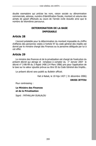 CODE GÉNÉRAL DES IMPÔTS




double exemplaire qui précise les nom, raison sociale ou dénomination
commerciale, adresse, numéro d’identification fiscale, montant et volume des
achats de gasoil effectués au cours de l’année civile écoulée ainsi que le
nombre de kilomètres parcourus.


                    DETERMINATION DE LA BASE
                           IMPOSABLE

Article 28
   L’accord préalable pour la détermination du montant imposable du chiffre
d’affaires des personnes visées à l’article 97 du code général des impôts est
donné par le ministre chargé des Finances ou la personne déléguée par lui à
cet effet.

Article 29
    Le ministre des finances et de la privatisation est chargé de l'exécution du
présent décret qui abroge et remplace à compter du 1er Janvier 2007 le
décret n° 2-86-99 du 3 Rajeb 1406 (14 Mars 1986) pris pour l’application de
la taxe sur la valeur ajoutée prévue au titre III du Code Général des Impôts..

   Le présent décret sera publié au Bulletin officiel.

                           Fait à Rabat, le 10 hija 1427 ( 31 décembre 2006)
                                                              DRISS JETTOU
   Pour contreseing :

   Le Ministre des Finances
   et de la Privatisation

   Signé : FATHALLAH OUALALOU




                                    359
 