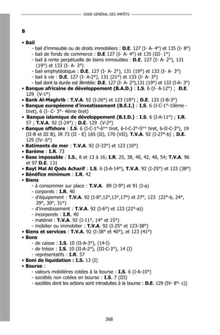 CODE GÉNÉRAL DES IMPÔTS



B

• Bail
      - bail d’immeuble ou de droits immobiliers : D.E. 127 (I- A- 4°) et 135 (I- 8°)
      - bail de fonds de commerce : D.E 127 (I- A- 4°) et 135 (III- 1°)
      - bail à rente perpétuelle de biens immeubles : D.E. 127 (I- A- 2°), 131
         (19°) et 133 (I- A- 3°)
      - bail emphytéotique : D.E. 127 (I- A- 2°), 131 (19°) et 133 (I- A- 3°)
      - bail à vie : D.E. 127 (I- A-2°), 131 (21°) et 133 (I- A- 3°)
      - bail dont la durée est illimitée: D.E. 127 (I- A- 2°),131 (19°) et 133 (I-A- 3°)
• Banque africaine de développement (B.A.D.) : I.S. 6 (I- A-12°) ; D.E.
  129 (V-1°)
• Bank Al-Maghrib : T.V.A. 92 (I-26°) et 123 (18°) ; D.E. 133 (I-B-3°)
• Banque européenne d’investissement (B.E.I.) : I.S. 6 (I-C-1°-10ème -
  tiret), 6 (I- C- 3°- 4ème tiret)
• Banque islamique de développement (B.I.D.) : I.S. 6 (I-A-11°) ; I.R.
  57 ; T.V.A. 92 (I-24°) ; D.E. 129 (V-2°)
• Banque offshore : I.S. 6 (I-C-1°-6ème tiret, 6-I-C-2°-5ème tiret, 6-II-C-3°), 19
  (II-B et III B), IR 73 (II - E) 165 (II), 170 (VII); T.V.A. 92 (I-27°-b) ; D.E.
  129 (IV- 6°)
• Batiments de mer : T.V.A. 92 (I-33°) et 123 (10°)
• Barème : I.R. 73
• Base imposable : I.S., 8 et 13 à 16; I.R. 25, 38, 40, 42, 48, 54; T.V.A. 96
  et 97 D.E. 131
• Bayt Mal Al Qods Acharif : I.S. 6 (I-A-14°), T.V.A. 92 (I-25°) et 123 (38°)
• Bénéfice minimum : I.R. 42
• Biens
      - à consommer sur place : T.V.A. 89 (I-9°) et 91 (I-a)
      - corporels : I.R. 40
      - d’équipement : T.V.A. 92 (I-8°,12°,13°,17°) et 27°, 123 (22°-b, 24°,
         29°, 30°, 31°)
      - d’investissement : T.V.A. 92 (I-6°) et 123 (22°-a))
      - incorporels : I.R. 40
      - matériel : T.V.A. 92 (I-11°, 14° et 15°)
      - mobilier ou immobilier : T.V.A. 92 (I-25° et 123-38°)
• Biens et services : T.V.A. 92 (I-38° et 40°), et 123 (41°)
• Bons
      - de caisse : I.S. 10 (II-A-3°), (14-I)
      - de trésor : I.S. 10 (II-A-2°), (III-C-3°), 14 (I)
      - représentatifs : I.R. 57
• Boni de liquidation : I.S. 13 (I)
• Bourse :
      - valeurs mobilières cotées à la bourse : I.S. 6 (I-A-10°)
      - sociétés non cotées en bourse : I.S. 7 (III)
      - sociétés dont les actions sont introduites à la bourse : D.E. 129 (IV- 8°- c))




                                           368
 