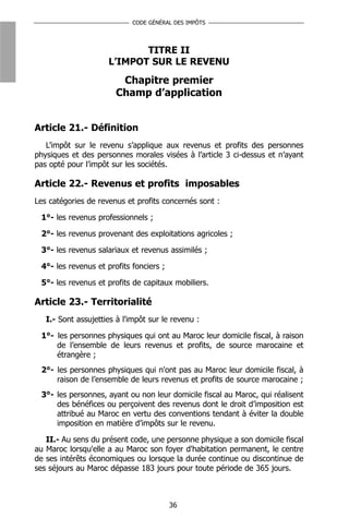 CODE GÉNÉRAL DES IMPÔTS




                            TITRE II
                     L’IMPOT SUR LE REVENU
                        Chapitre premier
                       Champ d’application


Article 21.- Définition
   L’impôt sur le revenu s’applique aux revenus et profits des personnes
physiques et des personnes morales visées à l’article 3 ci-dessus et n’ayant
pas opté pour l’impôt sur les sociétés.

Article 22.- Revenus et profits imposables
Les catégories de revenus et profits concernés sont :

 1°- les revenus professionnels ;

 2°- les revenus provenant des exploitations agricoles ;

 3°- les revenus salariaux et revenus assimilés ;

 4°- les revenus et profits fonciers ;

 5°- les revenus et profits de capitaux mobiliers.

Article 23.- Territorialité
   I.- Sont assujetties à l'impôt sur le revenu :

 1°- les personnes physiques qui ont au Maroc leur domicile fiscal, à raison
     de l’ensemble de leurs revenus et profits, de source marocaine et
     étrangère ;
 2°- les personnes physiques qui n'ont pas au Maroc leur domicile fiscal, à
     raison de l’ensemble de leurs revenus et profits de source marocaine ;
 3°- les personnes, ayant ou non leur domicile fiscal au Maroc, qui réalisent
     des bénéfices ou perçoivent des revenus dont le droit d’imposition est
     attribué au Maroc en vertu des conventions tendant à éviter la double
     imposition en matière d’impôts sur le revenu.

   II.- Au sens du présent code, une personne physique a son domicile fiscal
au Maroc lorsqu'elle a au Maroc son foyer d'habitation permanent, le centre
de ses intérêts économiques ou lorsque la durée continue ou discontinue de
ses séjours au Maroc dépasse 183 jours pour toute période de 365 jours.



                                         36
 