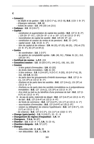CODE GÉNÉRAL DES IMPÔTS




C

• Caisse(s)
    - de dépôt et de gestion : I.S. 6 (II-C-1°-a), 19 (I- B), D.E. (133- I- B- 3°)
    - d’épargne nationale : I.R. 68
    - tickets de caisse : I.S. 145 (III-) et (211)
• Cadeaux : I.S. 10 (I-B-1°)
• Capital :
    - constitution et augmentation de capital des sociétés : D.E. 127 (I- B- 2°)
       ; 129 (IV- 5°- 6°) ; 129 (IV- 8°- c- d- e- 10°- 11°) et 133 (I- D- 8°)
    - reconstitution de capital de société : D.E. 129 (IV- 8°- a))
    - constitution et cession de rentes et de pensions : D.E. 31- (14°)
    - capital social : I.S. 10 (II- A- 2°)
    - titre de capital et de créance : I.R. 66 (II), 67 (II), 68 (II), (70) et (73)
       (II- B- 3°), 83 (3°) et 84 (I)
• Centre
    - de coordination : I.S. 2 (I-5°)
    - de gestion de comptabilité agréée : I.R. (40, 91) ; T.V.A. 91 (X) ; D.E.
       129 (IV- 9°)
• Certificat de remise : L.P.F. 219
• Cessation/cession : I.S. 10 (III-C-5°); 144 (I-C), 150, 161, 221
• Cession
    - à titre gratuit d’immeubles : I.R. 63 (III)
    - de droits réels immobiliers : I.R. 61 (II)
    - à titre onéreux : I.S. 6 (I-A-10°), 9 (I-C-1°, 9 (III), 10 (I-F-1°-b), 20,
       162, 180 I.R. 61 (II)
    - de parts dans les groupements d’intérêt économique : D.E. 127 (I- A-
       c)), 131 (9°) et 133 (I- B- 1°)
    - d’actions et de parts dans les sociétés : D.E. 127 (I-A-c)), 131 (9°) et
       133 (I- B- 1°)
    - d’actions ou de parts dans les sociétés immobilières ou à prépondérance
       immobilière : D.E. 127 (I-A-c)), 131 (9°) et 133 (I- A- 2°)
    - d'un droit au bail ou du bénéficie d’une promesse de bail : D.E. 127 (I-
       A-3°) et 133 (I- A- 4°)
    0- de pas de porte, indemnité de départ : D.E. 127 (I-A-3°) et 133 (I- A- 4°)
    - de bail : D.E. 127 (I-A-4°) et 133 (I- A- 4°)
    - de fonds de commerce : D.E. 127 (I-A-4°), 131 (1°) et 133 (I- A- 1°)
    - sous-location d'immeubles : D.E. 127 (I-A-4°) et 135 (I- 8°)
    - cession ou délégation de créance hypothécaire : D.E. 127 (I-B-1°), 131
       (11°) et 133 (I- C- 5°)
    - de créances : D.E. 127 (I-C-2°), 131 (11°) et 133(I- C- 5°)
• Change (gain/perte) : I.S. 9 (I-B-2°), 10 - II - B
• Changement de régime d’imposition : I.R. 54
• Changeurs : T.V.A. 96 (8°)
• Chantier : I.S. 6 (II- A- 1°), I.R. 31 (II- A),
• Chantiers éloignés : I.R. 57 (13°)
• Charges
    - déductibles I.S. 10, I.R. 35
    - non déductibles : I.S. 11, I.R. 36

                                      369
 