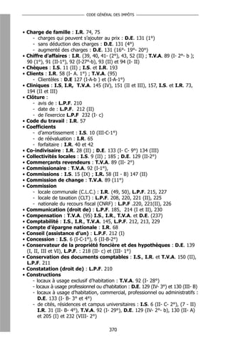 CODE GÉNÉRAL DES IMPÔTS



• Charge de famille : I.R. 74, 75
     - charges qui peuvent s’ajouter au prix : D.E. 131 (1°)
     - sans déduction des charges : D.E. 131 (4°)
     - augmenté des charges : D.E. 131 (16°- 19°- 20°)
• Chiffre d’affaires : I.R. (39, 40, 41- (2°), 43, 52 (II) ; T.V.A. 89 (I- 2°- b );
  90 (1°), 91 (II-1°), 92 (I-27°-b), 93 (II) et 94 (I- II)
• Chèques : I.S. 11 (II) ; I.S. et I.R. 193
• Clients : I.R. 58 (I- A. 1°) ; T.V.A. (95)
     - Clientèles : D.E 127 (I-A-b ) et (I-A-1°)
• Cliniques : I.S, I.R, T.V.A. 145 (IV), 151 (II et III), 157, I.S. et I.R. 73,
  194 (II et III)
• Clôture :
     - avis de : L.P.F. 210
     - date de : L.P.F. 212 (II)
     - de l’exercice L.P.F 232 (I- c)
• Code du travail : I.R. 57
• Coefficients
     - d’amortissement : I.S. 10 (III-C-1°)
     - de réévaluation : I.R. 65
     - forfaitaire : I.R. 40 et 42
• Co-indivisaire : I.R. 28 (II) ; D.E. 133 (I- C- 9°) 134 (III)
• Collectivités locales : I.S. 9 (II) ; 185 ; D.E. 129 (II-2°)
• Commerçants revendeurs : T.V.A. 89 (II- 2°)
• Commissionaire : T.V.A. 92 (I-1°),
• Commissions : I.S. 15 (IX) ; I.R. 58 (II - B) 147 (II)
• Commission de change : T.V.A. 89 (11°)
• Commission
     - locale communale (C.L.C.) : I.R. (49, 50), L.P.F. 215, 227
     - locale de taxation (CLT) : L.P.F. 208, 220, 221 (II), 225
     - nationale du recours fiscal (CNRF) : L.P.F .220, 221(II), 226
• Communication (droit de) : L.P.F. 185, 214 (I et II), 230
• Compensation : T.V.A. (95) I.S., I.R., T.V.A. et D.E. (237)
• Comptabilité : I.S., I.R., T.V.A. 145, L.P.F. 212, 213, 229
• Compte d’épargne nationale : I.R. 68
• Conseil (assistance d’un) : L.P.F. 212 (I)
• Concession : I.S. 6 (I-C-1°), 6 (II-B-2°)
• Conservateur de la propriété foncière et des hypothèques : D.E. 139
  (I, II, III et VI), L.P.F. : 218 (II- c) et (III- 1°)
• Conservation des documents comptables : I.S., I.R. et T.V.A. 150 (II),
  L.P.F. 211
• Constatation (droit de) : L.P.F. 210
• Constructions
     - locaux à usage exclusif d’habitation : T.V.A. 92 (I- 28°)
     - locaux à usage professionnel ou d’habitation : D.E. 129 (IV- 3°) et 130 (III- B)
     - locaux à usage d’habitation, commercial, professionnel ou administratifs :
        D.E. 133 (I- B- 3° et 4°)
     - de cités, résidences et campus universitaires : I.S. 6 (II- C- 2°), (7 - II)
        I.R. 31 (II- B- 4°), T.V.A. 92 (I- 29°), D.E. 129 (IV- 2°- b), 130 (II- A)
        et 205 (I) et 232 (VIII- 2°)

                                          370
 