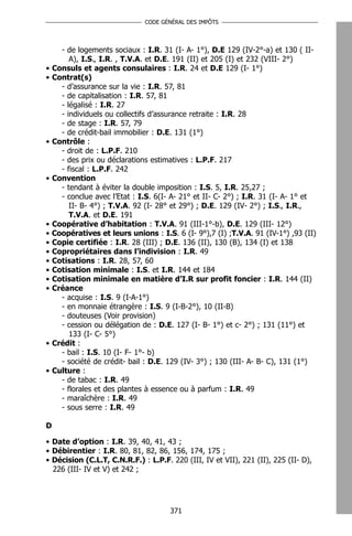 CODE GÉNÉRAL DES IMPÔTS




      - de logements sociaux : I.R. 31 (I- A- 1°), D.E 129 (IV-2°-a) et 130 ( II-
         A), I.S., I.R. , T.V.A. et D.E. 191 (II) et 205 (I) et 232 (VIII- 2°)
•   Consuls et agents consulaires : I.R. 24 et D.E 129 (I- 1°)
•   Contrat(s)
      - d’assurance sur la vie : I.R. 57, 81
      - de capitalisation : I.R. 57, 81
      - légalisé : I.R. 27
      - individuels ou collectifs d’assurance retraite : I.R. 28
      - de stage : I.R. 57, 79
      - de crédit-bail immobilier : D.E. 131 (1°)
•   Contrôle :
      - droit de : L.P.F. 210
      - des prix ou déclarations estimatives : L.P.F. 217
      - fiscal : L.P.F. 242
•   Convention
      - tendant à éviter la double imposition : I.S. 5, I.R. 25,27 ;
      - conclue avec l’Etat : I.S. 6(I- A- 21° et II- C- 2°) ; I.R. 31 (I- A- 1° et
         II- B- 4°) ; T.V.A. 92 (I- 28° et 29°) ; D.E. 129 (IV- 2°) ; I.S., I.R.,
         T.V.A. et D.E. 191
•   Coopérative d’habitation : T.V.A. 91 (III-1°-b), D.E. 129 (III- 12°)
•   Coopératives et leurs unions : I.S. 6 (I- 9°),7 (I) ;T.V.A. 91 (IV-1°) ,93 (II)
•   Copie certifiée : I.R. 28 (III) ; D.E. 136 (II), 130 (B), 134 (I) et 138
•   Copropriétaires dans l’indivision : I.R. 49
•   Cotisations : I.R. 28, 57, 60
•   Cotisation minimale : I.S. et I.R. 144 et 184
•   Cotisation minimale en matière d’I.R sur profit foncier : I.R. 144 (II)
•   Créance
      - acquise : I.S. 9 (I-A-1°)
      - en monnaie étrangère : I.S. 9 (I-B-2°), 10 (II-B)
      - douteuses (Voir provision)
      - cession ou délégation de : D.E. 127 (I- B- 1°) et c- 2°) ; 131 (11°) et
         133 (I- C- 5°)
•   Crédit :
      - bail : I.S. 10 (I- F- 1°- b)
      - société de crédit- bail : D.E. 129 (IV- 3°) ; 130 (III- A- B- C), 131 (1°)
•   Culture :
      - de tabac : I.R. 49
      - florales et des plantes à essence ou à parfum : I.R. 49
      - maraîchère : I.R. 49
      - sous serre : I.R. 49

D

• Date d’option : I.R. 39, 40, 41, 43 ;
• Débirentier : I.R. 80, 81, 82, 86, 156, 174, 175 ;
• Décision (C.L.T, C.N.R.F.) : L.P.F. 220 (III, IV et VII), 221 (II), 225 (II- D),
  226 (III- IV et V) et 242 ;




                                       371
 