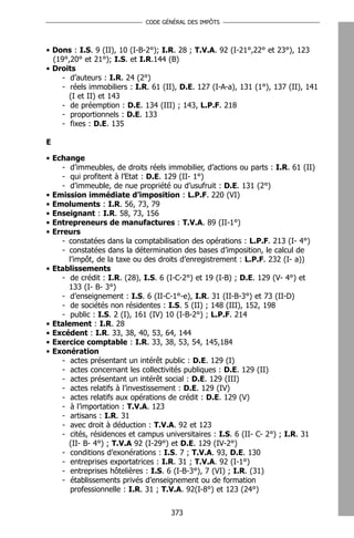 CODE GÉNÉRAL DES IMPÔTS




• Dons : I.S. 9 (II), 10 (I-B-2°); I.R. 28 ; T.V.A. 92 (I-21°,22° et 23°), 123
  (19°,20° et 21°); I.S. et I.R.144 (B)
• Droits
    - d’auteurs : I.R. 24 (2°)
    - réels immobiliers : I.R. 61 (II), D.E. 127 (I-A-a), 131 (1°), 137 (II), 141
      (I et II) et 143
    - de préemption : D.E. 134 (III) ; 143, L.P.F. 218
    - proportionnels : D.E. 133
    - fixes : D.E. 135

E

• Echange
     - d’immeubles, de droits réels immobilier, d’actions ou parts : I.R. 61 (II)
     - qui profitent à l’Etat : D.E. 129 (II- 1°)
     - d’immeuble, de nue propriété ou d’usufruit : D.E. 131 (2°)
• Emission immédiate d’imposition : L.P.F. 220 (VI)
• Emoluments : I.R. 56, 73, 79
• Enseignant : I.R. 58, 73, 156
• Entrepreneurs de manufactures : T.V.A. 89 (II-1°)
• Erreurs
     - constatées dans la comptabilisation des opérations : L.P.F. 213 (I- 4°)
     - constatées dans la détermination des bases d’imposition, le calcul de
       l’impôt, de la taxe ou des droits d’enregistrement : L.P.F. 232 (I- a))
• Etablissements
     - de crédit : I.R. (28), I.S. 6 (I-C-2°) et 19 (I-B) ; D.E. 129 (V- 4°) et
       133 (I- B- 3°)
     - d’enseignement : I.S. 6 (II-C-1°-e), I.R. 31 (II-B-3°) et 73 (II-D)
     - de sociétés non résidentes : I.S. 5 (II) ; 148 (III), 152, 198
     - public : I.S. 2 (I), 161 (IV) 10 (I-B-2°) ; L.P.F. 214
• Etalement : I.R. 28
• Excédent : I.R. 33, 38, 40, 53, 64, 144
• Exercice comptable : I.R. 33, 38, 53, 54, 145,184
• Exonération
     - actes présentant un intérêt public : D.E. 129 (I)
     - actes concernant les collectivités publiques : D.E. 129 (II)
     - actes présentant un intérêt social : D.E. 129 (III)
     - actes relatifs à l’investissement : D.E. 129 (IV)
     - actes relatifs aux opérations de crédit : D.E. 129 (V)
     - à l’importation : T.V.A. 123
     - artisans : I.R. 31
     - avec droit à déduction : T.V.A. 92 et 123
     - cités, résidences et campus universitaires : I.S. 6 (II- C- 2°) ; I.R. 31
       (II- B- 4°) ; T.V.A 92 (I-29°) et D.E. 129 (IV-2°)
     - conditions d’exonérations : I.S. 7 ; T.V.A. 93, D.E. 130
     - entreprises exportatrices : I.R. 31 ; T.V.A. 92 (I-1°)
     - entreprises hôtelières : I.S. 6 (I-B-3°), 7 (VI) ; I.R. (31)
     - établissements privés d’enseignement ou de formation
        professionnelle : I.R. 31 ; T.V.A. 92(I-8°) et 123 (24°)


                                     373
 