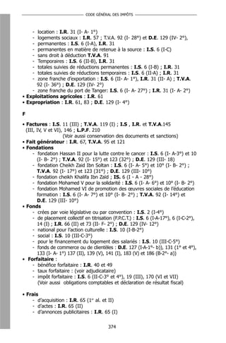 CODE GÉNÉRAL DES IMPÔTS



     -location : I.R. 31 (I- A- 1°)
     -logements sociaux : I.R. 57 ; T.V.A. 92 (I- 28°) et D.E. 129 (IV- 2°),
     -permanentes : I.S. 6 (I-A), I.R. 31
     -permanentes en matière de retenue à la source : I.S. 6 (I-C)
     -sans droit à déduction T.V.A. 91
     -Temporaires : I.S. 6 (II-B), I.R. 31
     -totales suivies de réductions permanentes : I.S. 6 (I-B) ; I.R. 31
     -totales suivies de réductions temporaires : I.S. 6 (II-A) ; I.R. 31
     -zone franche d’exportation : I.S. 6 (II- A- 1°), I.R. 31 (II- A) ; T.V.A.
      92 (I- 36°) ; D.E. 129 (IV- 2°)
    - zone franche du port de Tanger: I.S. 6 (I- A- 27°) ; I.R. 31 (I- A- 2°)
• Exploitations agricoles : I.R. 61
• Expropriation : I.R. 61, 83 ; D.E. 129 (I- 4°)

F

• Factures : I.S. 11 (III) ; T.V.A. 119 (I) ; I.S , I.R. et T.V.A.145
  (III, IV, V et VI), 146 ; L.P.F. 210
                     (Voir aussi conservation des documents et sanctions)
• Fait générateur : I.R. 67, T.V.A. 95 et 121
• Fondations
      - fondation Hassan II pour la lutte contre le cancer : I.S. 6 (I- A-3°) et 10
        (I- B- 2°) ; T.V.A. 92 (I- 15°) et 123 (32°) ; D.E. 129 (III- 18)
      - fondation Cheikh Zaid Ibn Soltan : I.S. 6 (I- A- 5°) et 10° (I- B- 2°) ;
        T.V.A. 92 (I- 17°) et 123 (31°) ; D.E. 129 (III- 10°)
      - fondation cheikh Khalifa Ibn Zaïd ; IS. 6 (I - A - 28°)
      - fondation Mohamed V pour la solidarité : I.S. 6 (I- A- 6°) et 10° (I- B- 2°)
      - fondation Mohamed VI de promotion des œuvres sociales de l’éducation
        formation : I.S. 6 (I- A- 7°) et 10° (I- B- 2°) ; T.V.A. 92 (I- 14°) et
        D.E. 129 (III- 10°)
• Fonds
      - crées par voie législative ou par convention : I.S. 2 (I-4°)
      - de placement collectif en titrisation (F.P.C.T.) : I.S. 6 (I-A-17°), 6 (I-C-2°),
        14 (I) ; I.R. 66 (II) et 73 (II- F- 2°) ; D.E. 129 (IV- 12°)
      - national pour l’action culturelle : I.S. 10 (I-B-2°)
      - social : I.S. 10 (III-C-3°)
      - pour le financement du logement des salariés : I.S. 10 (III-C-5°)
      - fonds de commerce ou de clientèles : D.E. 127 (I-A-1°- b)), 131 (1° et 4°),
        133 (I- A- 1°) 137 (II), 139 (V), 141 (I), 183 (V) et 186 (B-2°- a))
• Forfaitaire :
      - bénéfice forfaitaire : I.R. 40 et 49
      - taux forfaitaire : (voir adjudicataire)
      - impôt forfaitaire : I.S. 6 (II-C-3° et 4°), 19 (III), 170 (VI et VII)
         (Voir aussi obligations comptables et déclaration de résultat fiscal)

• Frais
    - d’acquisition : I.R. 65 (1er al. et II)
    - d’actes : I.R. 65 (II)
    - d’annonces publicitaires : I.R. 65 (I)


                                           374
 