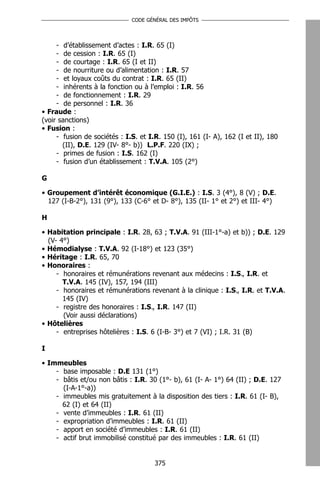 CODE GÉNÉRAL DES IMPÔTS




     - d’établissement d’actes : I.R. 65 (I)
     - de cession : I.R. 65 (I)
     - de courtage : I.R. 65 (I et II)
     - de nourriture ou d’alimentation : I.R. 57
     - et loyaux coûts du contrat : I.R. 65 (II)
     - inhérents à la fonction ou à l’emploi : I.R. 56
     - de fonctionnement : I.R. 29
     - de personnel : I.R. 36
• Fraude :
(voir sanctions)
• Fusion :
     - fusion de sociétés : I.S. et I.R. 150 (I), 161 (I- A), 162 (I et II), 180
       (II), D.E. 129 (IV- 8°- b)) L.P.F. 220 (IX) ;
     - primes de fusion : I.S. 162 (I)
     - fusion d’un établissement : T.V.A. 105 (2°)

G

• Groupement d’intérêt économique (G.I.E.) : I.S. 3 (4°), 8 (V) ; D.E.
  127 (I-B-2°), 131 (9°), 133 (C-6° et D- 8°), 135 (II- 1° et 2°) et III- 4°)

H

• Habitation principale : I.R. 28, 63 ; T.V.A. 91 (III-1°-a) et b)) ; D.E. 129
  (V- 4°)
• Hémodialyse : T.V.A. 92 (I-18°) et 123 (35°)
• Héritage : I.R. 65, 70
• Honoraires :
     - honoraires et rémunérations revenant aux médecins : I.S., I.R. et
       T.V.A. 145 (IV), 157, 194 (III)
     - honoraires et rémunérations revenant à la clinique : I.S., I.R. et T.V.A.
       145 (IV)
     - registre des honoraires : I.S., I.R. 147 (II)
       (Voir aussi déclarations)
• Hôtelières
     - entreprises hôtelières : I.S. 6 (I-B- 3°) et 7 (VI) ; I.R. 31 (B)

I

• Immeubles
    - base imposable : D.E 131 (1°)
    - bâtis et/ou non bâtis : I.R. 30 (1°- b), 61 (I- A- 1°) 64 (II) ; D.E. 127
      (I-A-1°-a))
    - immeubles mis gratuitement à la disposition des tiers : I.R. 61 (I- B),
      62 (I) et 64 (II)
    - vente d’immeubles : I.R. 61 (II)
    - expropriation d’immeubles : I.R. 61 (II)
    - apport en société d’immeubles : I.R. 61 (II)
    - actif brut immobilisé constitué par des immeubles : I.R. 61 (II)


                                      375
 