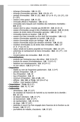 CODE GÉNÉRAL DES IMPÔTS



      - échange d’immeubles : I.R. 61 (II)
      - échange d’immeubles agricoles : D.E. 129 (IV- 4°)
      - partage d’immeubles : I.R. 61 (II) ; D.E. 127 (I- B- 3°), 131 (3°), 133
        (I- C-6°)
      - cession à titre gratuit : I.R. 61 (II)
      - immeuble affecté à l’habitation : I.R. 62 (I)
      - immeubles dans lesquels sont installées des institutions charitables :
        I.R. 62 (I)
      - cession dont la valeur n’excède pas 60.000 DH : I.R. 63 (II- A)
      - cession d’immeubles occupé à titre d’habitation principale : I.R. 63 (II-B)
      - cession de droits indivis d’immeubles agricoles : I.R. 63 (II- C)
      - immeubles donnés en location : I.R. 64 (I)
      - cession d’un bien immeuble ou d’un droit réel immobilier : I.R. 6 (I)
      - cession d’immeubles apportés en société : I.R. 65 (I)
      - cession d’immeuble acquis par héritage : I.R. 65 (II)
      - cession d’immeuble acquis par donation exonérée : I.R. 65 (II)
      - mutation d’immeubles ou de droits réels immobiliers : D.E. 127
         (I- A- 1°-a)) 141 (I)
      - valeur vénale de la pleine propriété de l’immeuble : D.E. 131 (2°)
      - antichrèse et nantissement de biens immeubles : D.E. 131 (7°) ; 133
         (I- C- 1°)
      - immatriculation des immeubles : D.E. 141 (II)
•   Immobilisations
      - produite par l’entreprise pour elle-même : I.S. 9 (I-A-3°)
      - produits de cession d’immobilisations : I.S. : 9 (I-C-1°)
      - dotations aux amortissements : I.S. 10 (I-F-1°)
      - en non valeurs : I.S.10 (I-F-1°-a)
•   Imposition
      - établie au nom de l’organisme gestionnaire : I.S. 2 (I-4°)
      - période d’imposition : I.S. 17
      - lieu d’imposition : I.S. 18
      - taux d’imposition : I.S. 19
      - minimum d’imposition : I.S. et I.R. 144
      - différée : I.S., I.R. et T.V.A. 162 (II-A-3°-a)
      - d’office : (voir taxation d’office)
•   Importateur : T.V.A. 89 (I-3°)
•   Imputation : I.R. 70, 77, 144
•   Indemnités
      - alimentaires : I.R. 57 (13°)
      - de cessation de l’exercice de l’activité ou du transfert de la clientèle :
        I.S. 161 (II)
      - de départ volontaire : I.R. 57 (7°)
      - de licenciement : I.R. 57 (7°)
      - de représentation : I.S. 10 (I-D)
      - de stage : I.R. 57 (16°)
      - destinées à couvrir les frais engagés dans l’exercice de la fonction ou de
        l’emploi : I.R. 57 (1°)
      - journalières de maladie, d’accidents : I.R. 57 (6°)


                                          376
 