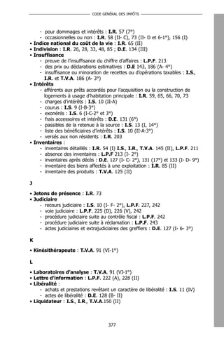 CODE GÉNÉRAL DES IMPÔTS




      - pour dommages et intérêts : I.R. 57 (7°)
      - occasionnelles ou non : I.R. 58 (II- C), 73 (II- D et 6-1°), 156 (I)
•   Indice national du coût de la vie : I.R. 65 (II)
•   Indivision : I.R. 26, 28, 33, 48, 85 ; D.E. 134 (III)
•   Insuffisance
      - preuve de l’insuffisance du chiffre d’affaires : L.P.F. 213
      - des prix ou déclarations estimatives : D.E 143, 186 (A- 4°)
      - insuffisance ou minoration de recettes ou d’opérations taxables : I.S.,
        I.R. et T.V.A. 186 (A- 3°)
•   Intérêts
      - afférents aux prêts accordés pour l’acquisition ou la construction de
        logements à usage d’habitation principale : I.R. 59, 65, 66, 70, 73
      - charges d’intérêts : I.S. 10 (II-A)
      - courus : I.S. 9 (I-B-3°)
      - exonérés : I.S. 6 (I-C-2° et 3°)
      - frais accessoires et intérêts : D.E. 131 (6°)
      - passibles de la retenue à la source : I.S. 13 (I, 14°)
      - liste des bénéficiaires d’intérêts : I.S. 10 (II-A-3°)
      - versés aux non résidents : I.R. 203
•   Inventaires :
      - inventaires détaillés : I.R. 54 (I) I.S., I.R., T.V.A. 145 (II), L.P.F. 211
      - absence des inventaires : L.P.F 213 (I- 2°)
      - inventaires après décès : D.E. 127 (I- C- 2°), 131 (17°) et 133 (I- D- 9°)
      - inventaire des biens affectés à une exploitation : I.R. 85 (II)
      - inventaire des produits : T.V.A. 125 (II)

J

• Jetons de présence : I.R. 73
• Judiciaire
    - recours judiciaire : I.S. 10 (I- F- 2°), L.P.F. 227, 242
    - voie judiciaire : L.P.F. 225 (D), 226 (V), 242
    - procédure judiciaire suite au contrôle fiscal : L.P.F. 242
    - procédure judiciaire suite à réclamation : L.P.F. 243
    - actes judiciaires et extrajudiciaires des greffiers : D.E. 127 (I- 6- 3°)

K

• Kinésithérapeute : T.V.A. 91 (VI-1°)

L

• Laboratoires d’analyse : T.V.A. 91 (VI-1°)
• Lettre d’information : L.P.F. 222 (A), 228 (II)
• Libéralité :
     - achats et prestations revêtant un caractère de libéralité : I.S. 11 (IV)
     - actes de libéralité : D.E. 128 (B- II)
• Liquidateur : I.S., I.R., T.V.A.150 (II)



                                       377
 