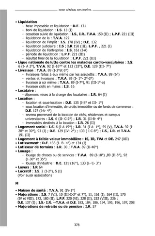 CODE GÉNÉRAL DES IMPÔTS



• Liquidation
      - base imposable et liquidation : D.E. 131
      - boni de liquidation : I.S. 13 (I)
      - cessation suivie de liquidation : I.S., I.R., T.V.A. 150 (II) ; L.P.F. 221 (III)
      - liquidation de la : T.V.A. 122
      - liquidation de l’impôt : I.S. 170 (IV) ; D.E. 132
      - liquidation judiciaire : I.S ; I.R 150 (III), L.P.F. , 221 (I)
      - liquidation de l’entreprise : I.S. 161 (I-A)
      - période de liquidation : L.P.F. 221 (III)
      - résultat final de la liquidation : L.P.F. 221 (III)
• Ligue nationale de lutte contre les maladies cardio-vasculaires : I.S.
   6 (I- A 2°), T.V.A. 92 (I-16°° et 123 (33°), D.E. 129 (III- 7°)
• Livraison : T.V.A. 89 (I-3°et 6°)
      - livraisons faites à eux même par les assujettis : T.V.A. 89 (6°)
      - ventes et livraisons : T.V.A. 89 (I- 1°- 2°-3°)
      - livraison à soi même : T.V.A. 89 (I-7°), 91 (III-1°-a)
      - livraison clefs en mains : I.S. 16
• Locataire :
      - dépenses mises à la charge des locataires : I.R. 64 (I)
• Location :
      - location et sous-location : D.E. 135 (I-8° et III- 1°)
      - sous location d’immeuble, de droits immobilier ou de fonds de commerce :
        D.E. 127 (I-A- 4°)
      - revenu provenant de la location de cités, résidences et campus
        universitaires : I.S. 6 (II- C-2°) ; I.R. 31 (II-B- 4°)
      - immeubles destinés à la location : I.R. 26 (II)
• Logement social : I.S. 6 (I-A-19°) ; I.R. 31 (I-A- 1°), 59 (V), T.V.A. 92 (I-
   28° et 30°), 93 (I) ; D.E. 129 (IV- 2°) ; 133 ( I-C-8°) ; I.S., I.R. et T.V.A.
   191 (II)
• Logement à faible valeur immobilière : IS, IR, TVA et DE. 247 (XII)
• Lotissement : D.E. 133 (I- B- 4°) et 134 (I)
• Lotisseur de terrains : I.R. 30 ; T.V.A. 89 (II-40°)
• Louage :
      - louage de choses ou de services : T.V.A. 89 (I-10°) ,89 (II-5°), 92
         (I-30° et 35°)
      - louage d’industrie : D.E. 131 (16°), 133 (I- C- 3°)
• Loyers : I.R 64
• Lucratif : I.S. 2 (I-2°), 5 (I)
  (Voir aussi association)

M

• Maison de santé : T.V.A. 91 (IV-1°)
• Majorations : I.S. 7 (VI), 10 (III-C-3° et 7°), 11, 161 (I), 164 (II), 170
  (IV et VIII), 172, 180 (II), L.P.F. 220 (VI), 228 (II), 232 (VIII), 236 ;
  D.E. 137 (I) ; I.S.- I.R. –-T.V.A. et D.E. 183, 184, 186, 194, 195, 196, 197, 208
• Majorations de retraite ou de pension : I.R. 57




                                           378
 