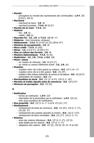 CODE GÉNÉRAL DES IMPÔTS




• Mandat
    - prorogation du mandat des représentants des contribuables : L.P.F. 225
      (II-B-C), 226 (I)
• Marchand
    - marchand de biens : I.R. 30
    - marchand grossiste : T.V.A. 89 (II-2°)
• Marché clé en main : T.V.A. 105
• Matériel
    - fixe : I.R. 61
    - mobile : I.R. 61
• Mauvaise foi : I.S., I.R. et T.V.A. 186 (B- 1°)
• Médecins : (Voir honoraires, cliniques)
• Médicaments : T.V.A. 92 (I-19°) et 123 (36°et 37°)
• Membres de groupements : I.R. 26
• Micro-crédit : T.V.A. 91 (VII)
• Minier : I.S. 6 (I-D-1°), 10 (III-C-3°)
• Mise en culture des terrains : I.R. 46
• Missions diplomatiques : T.V.A. 92 (II)
• Modération : I.S., I.R., T.V.A. et D.E. 236
• Moins- values
    - sur cession de véhicules : I.S. 10 (I-F-1°)
    - sur retrait ou cession d’éléments d’actif : I.S., I.R. 161
• Mutation
    - mutation entre vifs à titre gratuit ou onéreux : D.E. 127 ( I-A- 1°)
    - mutation entre vifs et à titre gratuit : D.E. 131 (4°)
    - mutation à titre onéreux d’aéronefs, de navires ou de bateaux : D.E. 135 (II-3°)
    - présomption de mutation : D.E. 141
• Marchandises en stock : D.E. 131 (1° et 4°), 133 (I- C- 10°)
• Marchés et traités réputés actes de commerce : D.E. 135 (I-5°)
• Minimum de perception : D.E. 133 (II)

N

• Notification
    - formes de notification : L.P.F. 219
    - interruption de la prescription par la notification : L.P.F. 232 (V)
       (Voir aussi procédure de rectification)
• Nue-propriété : D.E. 127 (I- A- 1°- b et B- 4°),131 ( 4°)
• Nantissement :
    - nantissement de fonds de commerce : D.E. 131 (6°), 133 (I- C- 2°),
      135 (III- 3°)
    - nantissement des produits agricoles et miniers : D.E. 133 (I- C-5°)
    - nantissement de biens immeubles : D.E. 131 (7°), 133 (I- C- 1°)
• Notaires
    - actes des notaires hébraïques : D.E. 127 (I- C- 2°), 137 (I)
    - actes établis par les notaires : D.E. 127 (I- C- 1°)
    - obligations des notaires : D.E. 137 (I), 139 (II- III- IV- VI et VII)




                                       379
 
