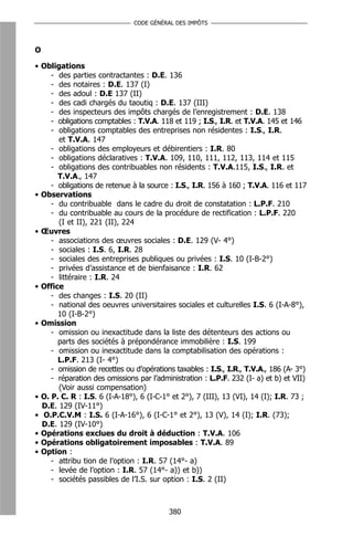 CODE GÉNÉRAL DES IMPÔTS



O

• Obligations
     - des parties contractantes : D.E. 136
     - des notaires : D.E. 137 (I)
     - des adoul : D.E 137 (II)
     - des cadi chargés du taoutiq : D.E. 137 (III)
     - des inspecteurs des impôts chargés de l’enregistrement : D.E. 138
     - obligations comptables : T.V.A. 118 et 119 ; I.S., I.R. et T.V.A. 145 et 146
     - obligations comptables des entreprises non résidentes : I.S., I.R.
       et T.V.A. 147
     - obligations des employeurs et débirentiers : I.R. 80
     - obligations déclaratives : T.V.A. 109, 110, 111, 112, 113, 114 et 115
     - obligations des contribuables non résidents : T.V.A.115, I.S., I.R. et
       T.V.A., 147
     - obligations de retenue à la source : I.S., I.R. 156 à 160 ; T.V.A. 116 et 117
• Observations
     - du contribuable dans le cadre du droit de constatation : L.P.F. 210
     - du contribuable au cours de la procédure de rectification : L.P.F. 220
       (I et II), 221 (II), 224
• Œuvres
     - associations des œuvres sociales : D.E. 129 (V- 4°)
     - sociales : I.S. 6, I.R. 28
     - sociales des entreprises publiques ou privées : I.S. 10 (I-B-2°)
     - privées d’assistance et de bienfaisance : I.R. 62
     - littéraire : I.R. 24
• Office
     - des changes : I.S. 20 (II)
     - national des oeuvres universitaires sociales et culturelles I.S. 6 (I-A-8°),
       10 (I-B-2°)
• Omission
     - omission ou inexactitude dans la liste des détenteurs des actions ou
       parts des sociétés à prépondérance immobilière : I.S. 199
     - omission ou inexactitude dans la comptabilisation des opérations :
       L.P.F. 213 (I- 4°)
     - omission de recettes ou d’opérations taxables : I.S., I.R., T.V.A., 186 (A- 3°)
     - réparation des omissions par l’administration : L.P.F. 232 (I- a) et b) et VII)
       (Voir aussi compensation)
• O. P. C. R : I.S. 6 (I-A-18°), 6 (I-C-1° et 2°), 7 (III), 13 (VI), 14 (I); I.R. 73 ;
  D.E. 129 (IV-11°)
• O.P.C.V.M : I.S. 6 (I-A-16°), 6 (I-C-1° et 2°), 13 (V), 14 (I); I.R. (73);
  D.E. 129 (IV-10°)
• Opérations exclues du droit à déduction : T.V.A. 106
• Opérations obligatoirement imposables : T.V.A. 89
• Option :
     - attribu tion de l’option : I.R. 57 (14°- a)
     - levée de l’option : I.R. 57 (14°- a)) et b))
     - sociétés passibles de l’I.S. sur option : I.S. 2 (II)



                                          380
 