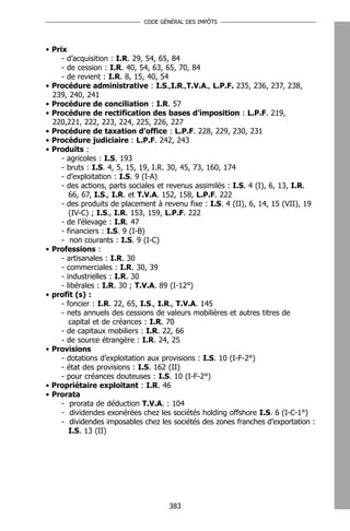 CODE GÉNÉRAL DES IMPÔTS




• Prix
     - d’acquisition : I.R. 29, 54, 65, 84
     - de cession : I.R. 40, 54, 63, 65, 70, 84
     - de revient : I.R. 8, 15, 40, 54
• Procédure administrative : I.S.,I.R.,T.V.A., L.P.F. 235, 236, 237, 238,
  239, 240, 241
• Procédure de conciliation : I.R. 57
• Procédure de rectification des bases d’imposition : L.P.F. 219,
  220,221, 222, 223, 224, 225, 226, 227
• Procédure de taxation d’office : L.P.F. 228, 229, 230, 231
• Procédure judiciaire : L.P.F. 242, 243
• Produits :
     - agricoles : I.S. 193
     - bruts : I.S. 4, 5, 15, 19, I.R. 30, 45, 73, 160, 174
     - d’exploitation : I.S. 9 (I-A)
     - des actions, parts sociales et revenus assimilés : I.S. 4 (I), 6, 13, I.R.
        66, 67, I.S., I.R. et T.V.A. 152, 158, L.P.F. 222
     - des produits de placement à revenu fixe : I.S. 4 (II), 6, 14, 15 (VII), 19
        (IV-C) ; I.S., I.R. 153, 159, L.P.F. 222
     - de l’élevage : I.R. 47
     - financiers : I.S. 9 (I-B)
     - non courants : I.S. 9 (I-C)
• Professions :
     - artisanales : I.R. 30
     - commerciales : I.R. 30, 39
     - industrielles : I.R. 30
     - libérales : I.R. 30 ; T.V.A. 89 (I-12°)
• profit (s) :
     - foncier : I.R. 22, 65, I.S., I.R., T.V.A. 145
     - nets annuels des cessions de valeurs mobilières et autres titres de
        capital et de créances : I.R. 70
     - de capitaux mobiliers : I.R. 22, 66
     - de source étrangère : I.R. 24, 25
• Provisions
     - dotations d’exploitation aux provisions : I.S. 10 (I-F-2°)
     - état des provisions : I.S. 162 (II)
     - pour créances douteuses : I.S. 10 (I-F-2°)
• Propriétaire exploitant : I.R. 46
• Prorata
     - prorata de déduction T.V.A. : 104
     - dividendes exonérées chez les sociétés holding offshore I.S. 6 (I-C-1°)
     - dividendes imposables chez les sociétés des zones franches d’exportation :
        I.S. 13 (II)




                                     383
 