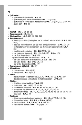 CODE GÉNÉRAL DES IMPÔTS



Q

• Quittance :
    - quittances de versement : I.R. 28
    - quittances pour achat d’immeuble : D.E. 127 (I-C-2°)
    - quittances et autres actes de libération : D.E. 127 (13°), 133 (I- D- 7°)
    - quote-part : I.R. 28

R

•   Rachat : I.R. 6, 13, 28, 81
•   Recensement : I.R. 52, 55
•   Réclamation : L.P.F. 225 (I), 235, 243
•   Recouvrement
      - interruption de la prescription par la mise en recouvrement : L.P.F. 232
        (VIII)
      - délai de réclamation en cas de mise en recouvrement : L.P.F. 235 (b)
      - contestation par voie judiciaire en cas de mise en recouvrement : L.P.F.
        242
      - conditions et modalités : I.S., I.R.,T.V.A. 166
      - par paiement spontané : I.S. 170 ; I.R. 173 ; T.V.A. 176
      - par état de produits : T.V.A. 177
      - par l’administration des douanes : T.V.A. 178
      - par voie de retenue a la source : I.S. 171 ; I.R. 174
      - par voie de rôle : I.S. 172 ; I.R. 175
      - par ordre de recettes : D.E. 179
•   Recrutement définitif : I.R. 57
•   Réductions
      - permanentes : I.S. 6 (I-D)
      - temporaires : I.S. 6 (II-C)
•   Refus
      - de soumission au contrôle : I.S., I.R., T.V.A. 191 (I), L.P.F. 229
      - de réception des notifications de l’administration : L.P.F. 219
•   Régime
      - des biens amortissables : T.V.A. 102
      - de retraite : I.R. 28 (II), 59 (II- A)
      - du bénéfice forfaitaire : I.R. 40, 41, 42, 43, 44, 52 (II)
      - du résultat net simplifié : I.R. 32, 38, 39, 41, 43, 44, 45
      - du résultat net réel : I.R. 14, 26, 32, 33, 40, 41, 43, 48, 52, 53, 54, 73, 144
      - suspensif : T.V.A. 94
•   Registres
      - des encaissements et des transferts : I.S. I.R. et T.V.A. 147 (II)
      - des salaires payés : I.S., I.R. et T.V.A. 147 (II)
      - des honoraires : I.S., I.R. et T.V.A. 147 (II)
      - registre des entrées : D.E. 126 (II) et 138




                                           384
 