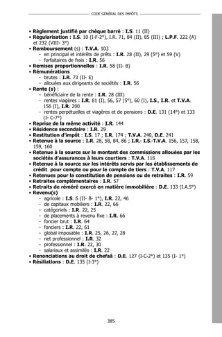 CODE GÉNÉRAL DES IMPÔTS




• Règlement justifié par chèque barré : I.S. 11 (II)
• Régularisation : I.S. 10 (I-F-2°), I.R. 71, 84 (II), 85 (III) ; L.P.F. 222 (A)
  et 232 (VIII- 3°)
• Remboursement (s) : T.V.A. 103
     - en principal et intérêts de prêts : I.R. 28 (II), 29 (5°) et 59 (V)
     - forfaitaires de frais : I.R. 56
• Remises proportionnelles : I.R. 58 (II- B)
• Rémunérations
     - brutes : I.R. 73 (II- E)
     - allouées aux dirigeants de sociétés : I.R. 56
• Rente (s) :
     - bénéficiaire de la rente : I.R. 28 (III)
     - rentes viagères : I.R. 81 (I), 56, 57 (5°), 60 (I), I.S., I.R. et T.V.A.
       156 (I), I.R. 200
     - rentes perpétuelles et viagères et de pensions : D.E. 131 (14°) et 133
       (I- C-7°)
• Reprise de la même activité : I.R. 144
• Résidence secondaire : I.R. 29
• Restitution d’impôt : I.S. 17 ; I.R. 174 ; T.V.A. 240, D.E. 241
• Retenue à la source : I.R. 28, 58, 84, 86 ; I.R.- I.S.-T.V.A. 156, 157, 158,
  159, 160
• Retenue à la source sur le montant des commissions allouées par les
  sociétés d’assurances à leurs courtiers : T.V.A. 116
• Retenue à la source sur les intérêts servis par les établissements de
  crédit pour compte ou pour le compte de tiers : T.V.A. 117
• Retenues pour la constitution de pensions ou de retraites : I.R. 59
• Retraites complémentaires : I.R. 57
• Retraits de réméré exercé en matière immobilière : D.E. 133 (I.A.5°)
• Revenu(s)
     - agricole : I.S. 6 (II- B- 1°), I.R. 22, 46
     - de capitaux mobiliers : I.R. 22, 66
     - catégoriels : I.R. 22, 25
     - de placements à revenu fixe : I.R. 66
     - foncier brut : I.R. 64
     - fonciers : I.R. 22, 61
     - global imposable : I.R. 25, 26, 27, 28
     - net professionnel : I.R. 32
     - professionnel : I.R. 22, 30
     - salariaux et assimilés : I.R. 22
• Renonciations au droit de chefaâ : D.E. 127 (I-C-2°) et 135 (I- 1°)
• Résiliations : D.E. 135 (I-3°)




                                    385
 
