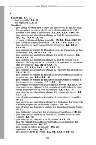 CODE GÉNÉRAL DES IMPÔTS



S

• Salaire (s) : I.R. 56
    - brut imposable : I.R. 57
    - net imposable : I.R. 28
• Sanctions :
    - pour défaut ou retard dans le dépôt des déclarations, du résultat fiscal,
      des plus-values, du revenu global, des profits immobiliers, du chiffre
      d’affaires et des actes et conventions : I.S., I.R., T.V.A. et D.E. 184
    - pour infraction aux dispositions relatives au droit de communication :
      I.S., I.R., T.V.A. et D.E. 185
    - en cas de rectification de la base imposable : I.S., I.R., T.V.A. et D.E. 186
    - pour fraude ou complicité de fraude : I.S., I.R., T.V.A. et D.E. 187
    - pour infraction en matière de déclaration d’existence : I.S., I.R. et
      T.V.A.188
    - pour infraction en matière de déclaration en cas de changement du lieu
      d’imposition : I.S., I.R. et T.V.A. 189
    - pour infraction aux dispositions relatives à la vente en tournée : I.S.,
      I.R. et T.V.A. 190
    - pour infraction aux dispositions relatives au droit de contrôle et à la
      réalisation des programmes de construction de logements sociaux ou de
      cités universitaires : I.S., I.R. et T.V.A. 191
    - pénales : I.S., I.R. et T.V.A.: 192 ; L.P.F. 232
    - pour infraction aux dispositions relatives ou règlement des transactions :
      I.S. et I.R. 193
    - pour infraction en matière de déclaration de rémunérations allouées ou
      versées à des tiers : I.S. et I.R. 194
    - pour infraction en matière de déclaration des rémunérations versées à
      des personnes non résidentes : I.S. et I.R : 195
    - pour infraction en matière de revenus de capitaux mobiliers : I.S. et I.R. 196
    - pour infraction aux obligations des entreprises installées dans les plates
      formes d’exportation et de leurs fournisseurs : I.S. et I.R. 197
    - pour infraction aux dispositions relatives à le retenue à la source : I.S.
      et I.R. 198
    - pour infraction aux obligations des sociétés à prépondérance immobilière :
      I.S. 199
    - pour infraction aux dispositions relatives à la déclaration des traitements
      et salaires, de pensions et de rentes viagères : I.R 200
    - pour infraction aux dispositions relatives à la déclaration d’identité fiscale :
      I.S. 201
    - pour déclaration comportant des omissions ou inexactitudes : I.R. 202
    - pour infraction aux déclarations relatives aux intérêts versés aux non
      résidents : I.R. 203
    - pour infraction aux obligations de déclaration : T.V.A. 204
    - pour non respect des conditions d’exonération ou de réduction des
      droits d’enregistrement : D.E. 205
    - pour fraude en matière de donation : D.E. 206
    - applicables aux notaires : D.E. 207
    - pour paiement tardif de l’impôt : I.S., I.R., T.V.A. et D.E. 208


                                          386
 