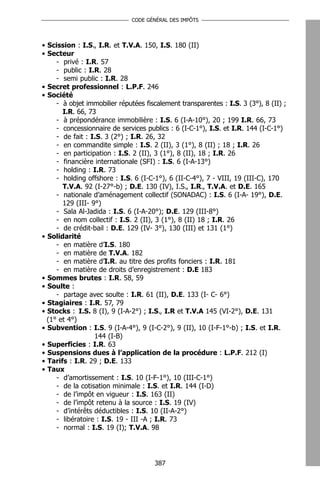 CODE GÉNÉRAL DES IMPÔTS




• Scission : I.S., I.R. et T.V.A. 150, I.S. 180 (II)
• Secteur
     - privé : I.R. 57
     - public : I.R. 28
     - semi public : I.R. 28
• Secret professionnel : L.P.F. 246
• Société
     - à objet immobilier réputées fiscalement transparentes : I.S. 3 (3°), 8 (II) ;
       I.R. 66, 73
     - à prépondérance immobilière : I.S. 6 (I-A-10°), 20 ; 199 I.R. 66, 73
     - concessionnaire de services publics : 6 (I-C-1°), I.S. et I.R. 144 (I-C-1°)
     - de fait : I.S. 3 (2°) ; I.R. 26, 32
     - en commandite simple : I.S. 2 (II), 3 (1°), 8 (II) ; 18 ; I.R. 26
     - en participation : I.S. 2 (II), 3 (1°), 8 (II), 18 ; I.R. 26
     - financière internationale (SFI) : I.S. 6 (I-A-13°)
     - holding : I.R. 73
     - holding offshore : I.S. 6 (I-C-1°), 6 (II-C-4°), 7 - VIII, 19 (III-C), 170
       T.V.A. 92 (I-27°-b) ; D.E. 130 (IV), I.S., I.R., T.V.A. et D.E. 165
     - nationale d’aménagement collectif (SONADAC) : I.S. 6 (I-A- 19°), D.E.
       129 (III- 9°)
     - Sala Al-Jadida : I.S. 6 (I-A-20°); D.E. 129 (III-8°)
     - en nom collectif : I.S. 2 (II), 3 (1°), 8 (II) 18 ; I.R. 26
     - de crédit-bail : D.E. 129 (IV- 3°), 130 (III) et 131 (1°)
• Solidarité
     - en matière d’I.S. 180
     - en matière de T.V.A. 182
     - en matière d’I.R. au titre des profits fonciers : I.R. 181
     - en matière de droits d’enregistrement : D.E 183
• Sommes brutes : I.R. 58, 59
• Soulte :
     - partage avec soulte : I.R. 61 (II), D.E. 133 (I- C- 6°)
• Stagiaires : I.R. 57, 79
• Stocks : I.S. 8 (I), 9 (I-A-2°) ; I.S., I.R et T.V.A 145 (VI-2°), D.E. 131
  (1° et 4°)
• Subvention : I.S. 9 (I-A-4°), 9 (I-C-2°), 9 (II), 10 (I-F-1°-b) ; I.S. et I.R.
                  144 (I-B)
• Superficies : I.R. 63
• Suspensions dues à l’application de la procédure : L.P.F. 212 (I)
• Tarifs : I.R. 29 ; D.E. 133
• Taux
     - d’amortissement : I.S. 10 (I-F-1°), 10 (III-C-1°)
     - de la cotisation minimale : I.S. et I.R. 144 (I-D)
     - de l’impôt en vigueur : I.S. 163 (II)
     - de l’impôt retenu à la source : I.S. 19 (IV)
     - d’intérêts déductibles : I.S. 10 (II-A-2°)
     - libératoire : I.S. 19 - III -A ; I.R. 73
     - normal : I.S. 19 (I); T.V.A. 98




                                      387
 