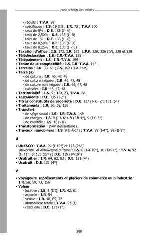 CODE GÉNÉRAL DES IMPÔTS



       - réduits : T.V.A. 99
       - spécifiques : I.S. 19 (II) ; I.R. 73 ; T.V.A 100
       - taux de 5% : D.E. 133 (I- A)
       - taux de 2,50% : D.E. 133 (I- B)
       - taux de 1% : D.E. 133 (I- C)
       - taux de 0,50% : D.E. 133 (I- D)
       - taux de 0,25% : D.E. 133 (I – E)
•   Taxation d’office : I.S. 172, I.R. 175, L.P.F. 220, 226 (IV), 228 et 229
•   Télédéclaration : I.S.- I.R.-T.V.A. 155
•   Télépaiement : I.S.- I.R.-T.V.A. 169
•   Tenue de la comptabilité : I.S.-I.R.-T.V.A. 145
•   Terrains : I.R. 30, 63 ; I.S. 162 (II-A-3°-b)
•   Terre (s)
       - de culture : I.R. 46, 47, 48
       - de culture irriguée : I.R. 46, 47, 48
       - de culture non irriguée : I.R. 46, 47, 48
       - cultivées : I.R. 46, 47, 48
•   Territorialité : I.S. 5 ; I.R. 23, T.V.A. 88
•   Testaments : D.E. 135 (I-2°)
•   Titres constitutifs de propriété : D.E. 127 (I- C- 2°) 131 (5°)
•   Traitements : I.R. 56, 59, 156
•   Transfert
       - de siège social : I.S.- I.R.-T.V.A. 149
       - de charges : I.S. 9 (I-A-6°), 9 (I-B-4°), 9 (I-C-5°)
       - de clientèle : I.S. 161 (II)
•   Transformation : (Voir déclarations)
•   Travaux immobiliers : I.S. 9 (I-A-1°) ; T.V.A. 89 (I-4°), 89 (II-3°)

U

• UNESCO : T.V.A. 92 (I-10°) et 123 (26°)
  Université Al Akhawayne d’Ifrane : I.S. 6 (I-A-26°), 10 (I-B-2°) ; T.V.A. 92
  (I- 11°) et 123 (27°) ; D.E. 129 (IV-18°)
• Usufruitier : I.R. 64, 82, 83 ; D.E. 131 (4°)
• Usufruit : D.E. 131 (4°)

V

• Voyageurs, représentants et placiers de commerce ou d'industrie :
  I.R. 58, 59, 73, 156
• Valeur
     - locative : I.S. 8 (III); I.R. 42, 61
     - actuelle : I.R. 54
     - vénale : I.R. 40, 65, 72
     - immobilière totale : T.V.A. 93 (I)
     - résiduelle : D.E. 131 (1°)




                                        388
 