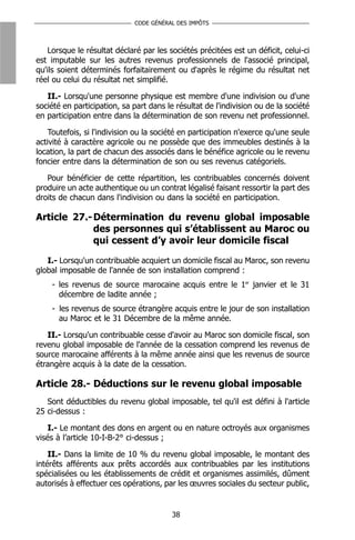CODE GÉNÉRAL DES IMPÔTS



    Lorsque le résultat déclaré par les sociétés précitées est un déficit, celui-ci
est imputable sur les autres revenus professionnels de l'associé principal,
qu'ils soient déterminés forfaitairement ou d'après le régime du résultat net
réel ou celui du résultat net simplifié.

   II.- Lorsqu'une personne physique est membre d'une indivision ou d'une
société en participation, sa part dans le résultat de l'indivision ou de la société
en participation entre dans la détermination de son revenu net professionnel.

    Toutefois, si l'indivision ou la société en participation n'exerce qu'une seule
activité à caractère agricole ou ne possède que des immeubles destinés à la
location, la part de chacun des associés dans le bénéfice agricole ou le revenu
foncier entre dans la détermination de son ou ses revenus catégoriels.

   Pour bénéficier de cette répartition, les contribuables concernés doivent
produire un acte authentique ou un contrat légalisé faisant ressortir la part des
droits de chacun dans l'indivision ou dans la société en participation.

Article 27.- Détermination du revenu global imposable
             des personnes qui s’établissent au Maroc ou
             qui cessent d’y avoir leur domicile fiscal

   I.- Lorsqu'un contribuable acquiert un domicile fiscal au Maroc, son revenu
global imposable de l'année de son installation comprend :
    - les revenus de source marocaine acquis entre le 1er janvier et le 31
      décembre de ladite année ;
    - les revenus de source étrangère acquis entre le jour de son installation
      au Maroc et le 31 Décembre de la même année.

   II.- Lorsqu'un contribuable cesse d'avoir au Maroc son domicile fiscal, son
revenu global imposable de l'année de la cessation comprend les revenus de
source marocaine afférents à la même année ainsi que les revenus de source
étrangère acquis à la date de la cessation.

Article 28.- Déductions sur le revenu global imposable
   Sont déductibles du revenu global imposable, tel qu'il est défini à l'article
25 ci-dessus :

    I.- Le montant des dons en argent ou en nature octroyés aux organismes
visés à l’article 10-I-B-2° ci-dessus ;

    II.- Dans la limite de 10 % du revenu global imposable, le montant des
intérêts afférents aux prêts accordés aux contribuables par les institutions
spécialisées ou les établissements de crédit et organismes assimilés, dûment
autorisés à effectuer ces opérations, par les œuvres sociales du secteur public,


                                         38
 