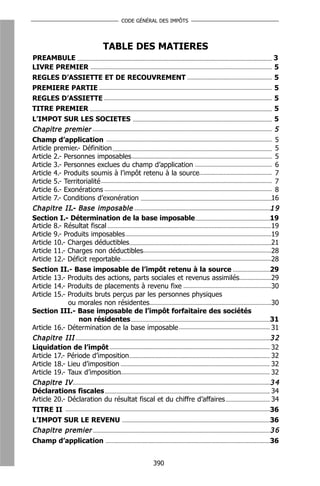CODE GÉNÉRAL DES IMPÔTS




                      TABLE DES MATIERES
PREAMBULE                                                                3
LIVRE PREMIER                                                            5
REGLES D’ASSIETTE ET DE RECOUVREMENT                                     5
PREMIERE PARTIE                                                          5
REGLES D’ASSIETTE                                                        5
TITRE PREMIER                                                            5
L’IMPOT SUR LES SOCIETES                                                 5
Chapitre premier                                                         5
Champ d’application                                                       5
Article premier.- Définition                                              5
Article 2.- Personnes imposables                                          5
Article 3.- Personnes exclues du champ d’application                      6
Article 4.- Produits soumis à l’impôt retenu à la source                  7
Article 5.- Territorialité                                                7
Article 6.- Exonérations                                                  8
Article 7.- Conditions d’exonération                                     16
C h a p i t r e I I.- B a s e i m p o s a b l e                          19
Section I.- Détermination de la base imposable                           19
Article 8.- Résultat fiscal                                              19
Article 9.- Produits imposables                                          19
Article 10.- Charges déductibles                                         21
Article 11.- Charges non déductibles                                     28
Article 12.- Déficit reportable                                          28
Section II.- Base imposable de l’impôt retenu à la source                29
Article 13.- Produits des actions, parts sociales et revenus assimilés   29
Article 14.- Produits de placements à revenu fixe                        30
Article 15.- Produits bruts perçus par les personnes physiques
                  ou morales non résidentes                              30
Section III.- Base imposable de l’impôt forfaitaire des sociétés
                      non résidentes                                     31
Article 16.- Détermination de la base imposable                          31
Chapitre III                                                             32
Liquidation de l’impôt                                                   32
Article 17.- Période d’imposition                                        32
Article 18.- Lieu d’imposition                                           32
Article 19.- Taux d’imposition                                           32
Chapitre IV                                                              34
Déclarations fiscales                                                    34
Article 20.- Déclaration du résultat fiscal et du chiffre d’affaires     34
TITRE II                                                                 36
L’IMPOT SUR LE REVENU                                                    36
Chapitre premier                                                         36
Champ d’application                                                      36


                                      390
 