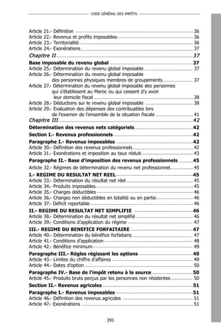 CODE GÉNÉRAL DES IMPÔTS




Article 21.- Définition                                               36
Article 22.- Revenus et profits imposables                            36
Article 23.- Territorialité                                           36
Article 24.- Exonérations                                             37
Chapitre II                                                           37
Base imposable du revenu global                                       37
Article 25.- Détermination du revenu global imposable                 37
Article 26.- Détermination du revenu global imposable
            des personnes physiques membres de groupements            37
Article 27.- Détermination du revenu global imposable des personnes
            qui s’établissent au Maroc ou qui cessent d’y avoir
             leur domicile fiscal                                     38
Article 28.- Déductions sur le revenu global imposable                38
Article 29.- Evaluation des dépenses des contribuables lors
            de l’examen de l’ensemble de la situation fiscale         41
Chapitre III                                                          42
Détermination des revenus nets catégoriels                            42
Section I.- Revenus professionnels                                    42
Paragraphe I.- Revenus imposables                                     42
Article 30.- Définition des revenus professionnels                    42
Article 31.- Exonérations et imposition au taux réduit                43
Paragraphe II.- Base d’imposition des revenus professionnels          45
Article 32.- Régimes de détermination du revenu net professionnel     45
I.- REGIME DU RESULTAT NET REEL                                       45
Article 33.- Détermination du résultat net réel                       45
Article 34.- Produits imposables                                      45
Article 35.- Charges déductibles                                      46
Article 36.- Charges non déductibles en totalité ou en partie         46
Article 37.- Déficit reportable                                       46
II.- REGIME DU RESULTAT NET SIMPLIFIE                                 46
Article 38.- Détermination du résultat net simplifié                  46
Article 39.- Conditions d’application du régime                       47
III.- REGIME DU BENEFICE FORFAITAIRE                                  47
Article 40.- Détermination du bénéfice forfaitaire                    47
Article 41.- Conditions d’application                                 48
Article 42.- Bénéfice minimum                                         49
Paragraphe III.- Règles régissant les options                         49
Article 43.- Limites du chiffre d’affaires                            49
Article 44.- Dates d’option                                           50
Paragraphe IV.- Base de l’impôt retenu à la source                    50
Article 45.- Produits bruts perçus par les personnes non résidentes   50
Section II.- Revenus agricoles                                        51
Paragraphe I.- Revenus imposables                                     51
Article 46.- Définition des revenus agricoles                         51
Article 47.- Exonérations                                             51


                                     391
 