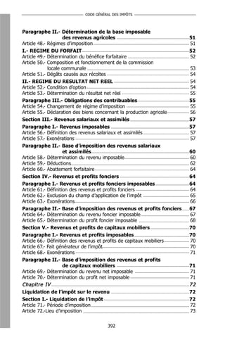 CODE GÉNÉRAL DES IMPÔTS



Paragraphe II.- Détermination de la base imposable
                     des revenus agricoles                             51
Article 48.- Régimes d’imposition                                      51
I.- REGIME DU FORFAIT                                                  52
Article 49.- Détermination du bénéfice forfaitaire                     52
Article 50.- Composition et fonctionnement de la commission
             locale communale                                          53
Article 51.- Dégâts causés aux récoltes                                54
II.- REGIME DU RESULTAT NET REEL                                       54
Article 52.- Condition d’option                                        54
Article 53.- Détermination du résultat net réel                        55
Paragraphe III.- Obligations des contribuables                         55
Article 54.- Changement de régime d’imposition                         55
Article 55.- Déclaration des biens concernant la production agricole   56
Section III.- Revenus salariaux et assimilés                           57
Paragraphe I.- Revenus imposables                                      57
Article 56.- Définition des revenus salariaux et assimilés             57
Article 57.- Exonérations                                              57
Paragraphe II.- Base d’imposition des revenus salariaux
                     et assimilés                                      60
Article 58.- Détermination du revenu imposable                         60
Article 59.- Déductions                                                62
Article 60.- Abattement forfaitaire                                    64
Section IV.- Revenus et profits fonciers                               64
Paragraphe I.- Revenus et profits fonciers imposables                  64
Article 61.- Définition des revenus et profits fonciers                64
Article 62.- Exclusion du champ d’application de l’impôt               65
Article 63.- Exonérations                                              66
Paragraphe II.- Base d’imposition des revenus et profits fonciers      67
Article 64.- Détermination du revenu foncier imposable                 67
Article 65.- Détermination du profit foncier imposable                 68
Section V.- Revenus et profits de capitaux mobiliers                   70
Paragraphe I.- Revenus et profits imposables                           70
Article 66.- Définition des revenus et profits de capitaux mobiliers   70
Article 67.- Fait générateur de l’impôt                                70
Article 68.- Exonérations                                              71
Paragraphe II.- Base d’imposition des revenus et profits
                     de capitaux mobiliers                             71
Article 69.- Détermination du revenu net imposable                     71
Article 70.- Détermination du profit net imposable                     71
Chapitre IV                                                            72
Liquidation de l’impôt sur le revenu                                   72
Section I.- Liquidation de l’impôt                                     72
Article 71.- Période d’imposition                                      72
Article 72.-Lieu d’imposition                                          73


                                    392
 