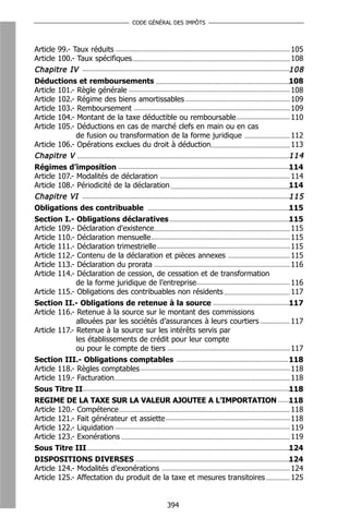 CODE GÉNÉRAL DES IMPÔTS



Article 99.- Taux réduits                                                 105
Article 100.- Taux spécifiques                                            108
Chapitre IV                                                               108
Déductions et remboursements                                              108
Article 101.- Règle générale                                              108
Article 102.- Régime des biens amortissables                              109
Article 103.- Remboursement                                               109
Article 104.- Montant de la taxe déductible ou remboursable               110
Article 105.- Déductions en cas de marché clefs en main ou en cas
              de fusion ou transformation de la forme juridique           112
Article 106.- Opérations exclues du droit à déduction                     113
Chapitre V                                                                114
Régimes d’imposition                                                      114
Article 107.- Modalités de déclaration                                    114
Article 108.- Périodicité de la déclaration                               114
Chapitre VI                                                               115
Obligations des contribuable                                              115
Section I.- Obligations déclaratives                                      115
Article 109.- Déclaration d'existence                                     115
Article 110.- Déclaration mensuelle                                       115
Article 111.- Déclaration trimestrielle                                   115
Article 112.- Contenu de la déclaration et pièces annexes                 115
Article 113.- Déclaration du prorata                                      116
Article 114.- Déclaration de cession, de cessation et de transformation
              de la forme juridique de l’entreprise                       116
Article 115.- Obligations des contribuables non résidents                 117
Section II.- Obligations de retenue à la source                           117
Article 116.- Retenue à la source sur le montant des commissions
              allouées par les sociétés d’assurances à leurs courtiers    117
Article 117.- Retenue à la source sur les intérêts servis par
              les établissements de crédit pour leur compte
              ou pour le compte de tiers                                  117
Section III.- Obligations comptables                                      118
Article 118.- Règles comptables                                           118
Article 119.- Facturation                                                 118
Sous Titre II                                                             118
REGIME DE LA TAXE SUR LA VALEUR AJOUTEE A L’IMPORTATION                   118
Article 120.- Compétence                                                  118
Article 121.- Fait générateur et assiette                                 118
Article 122.- Liquidation                                                 119
Article 123.- Exonérations                                                119
Sous Titre III                                                            124
DISPOSITIONS DIVERSES                                                     124
Article 124.- Modalités d’exonérations                                    124
Article 125.- Affectation du produit de la taxe et mesures transitoires   125


                                           394
 