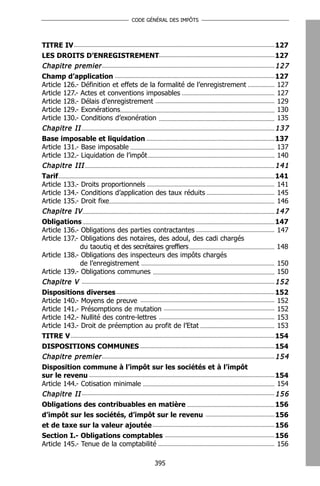 CODE GÉNÉRAL DES IMPÔTS




TITRE IV                                                                 127
LES DROITS D’ENREGISTREMENT                                              127
Chapitre premier                                                         127
Champ d’application                                                      127
Article 126.- Définition et effets de la formalité de l’enregistrement   127
Article 127.- Actes et conventions imposables                            127
Article 128.- Délais d’enregistrement                                    129
Article 129.- Exonérations                                               130
Article 130.- Conditions d’exonération                                   135
Chapitre II                                                              137
Base imposable et liquidation                                            137
Article 131.- Base imposable                                             137
Article 132.- Liquidation de l’impôt                                     140
Chapitre III                                                             141
Tarif                                                                    141
Article 133.- Droits proportionnels                                      141
Article 134.- Conditions d’application des taux réduits                  145
Article 135.- Droit fixe                                                 146
Chapitre IV                                                              147
Obligations                                                              147
Article 136.- Obligations des parties contractantes                      147
Article 137.- Obligations des notaires, des adoul, des cadi chargés
              du taoutiq et des secrétaires greffiers                    148
Article 138.- Obligations des inspecteurs des impôts chargés
              de l’enregistrement                                        150
Article 139.- Obligations communes                                       150
Chapitre V                                                               152
Dispositions diverses                                                    152
Article 140.- Moyens de preuve                                           152
Article 141.- Présomptions de mutation                                   152
Article 142.- Nullité des contre-lettres                                 153
Article 143.- Droit de préemption au profit de l’Etat                    153
TITRE V                                                                  154
DISPOSITIONS COMMUNES                                                    154
Chapitre premier                                                         154
Disposition commune à l’impôt sur les sociétés et à l’impôt
sur le revenu                                                            154
Article 144.- Cotisation minimale                                        154
Chapitre II                                                              156
Obligations des contribuables en matière                                 156
d’impôt sur les sociétés, d’impôt sur le revenu                          156
et de taxe sur la valeur ajoutée                                         156
Section I.- Obligations comptables                                       156
Article 145.- Tenue de la comptabilité                                   156

                                       395
 