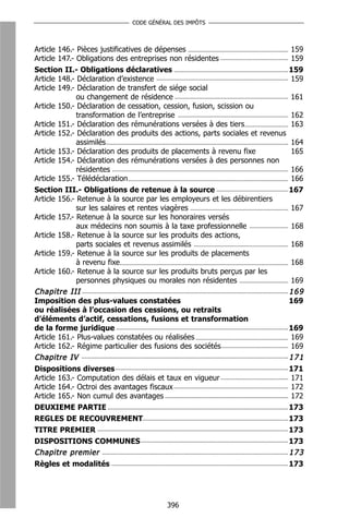 CODE GÉNÉRAL DES IMPÔTS



Article 146.- Pièces justificatives de dépenses                                 159
Article 147.- Obligations des entreprises non résidentes                        159
Section II.- Obligations déclaratives                                           159
Article 148.- Déclaration d’existence                                           159
Article 149.- Déclaration de transfert de siége social
              ou changement de résidence                                        161
Article 150.- Déclaration de cessation, cession, fusion, scission ou
              transformation de l’entreprise                                    162
Article 151.- Déclaration des rémunérations versées à des tiers                 163
Article 152.- Déclaration des produits des actions, parts sociales et revenus
              assimilés                                                         164
Article 153.- Déclaration des produits de placements à revenu fixe              165
Article 154.- Déclaration des rémunérations versées à des personnes non
              résidentes                                                        166
Article 155.- Télédéclaration                                                   166
Section III.- Obligations de retenue à la source                                167
Article 156.- Retenue à la source par les employeurs et les débirentiers
              sur les salaires et rentes viagères                               167
Article 157.- Retenue à la source sur les honoraires versés
              aux médecins non soumis à la taxe professionnelle                 168
Article 158.- Retenue à la source sur les produits des actions,
              parts sociales et revenus assimilés                               168
Article 159.- Retenue à la source sur les produits de placements
              à revenu fixe                                                     168
Article 160.- Retenue à la source sur les produits bruts perçus par les
              personnes physiques ou morales non résidentes                     169
Chapitre III                                                                    169
Imposition des plus-values constatées                                           169
ou réalisées à l’occasion des cessions, ou retraits
d’éléments d’actif, cessations, fusions et transformation
de la forme juridique                                                           169
Article 161.- Plus-values constatées ou réalisées                               169
Article 162.- Régime particulier des fusions des sociétés                       169
Chapitre IV                                                                     171
Dispositions diverses                                                           171
Article 163.- Computation des délais et taux en vigueur                         171
Article 164.- Octroi des avantages fiscaux                                      172
Article 165.- Non cumul des avantages                                           172
DEUXIEME PARTIE                                                                 173
REGLES DE RECOUVREMENT                                                          173
TITRE PREMIER                                                                   173
DISPOSITIONS COMMUNES                                                           173
Chapitre premier                                                                173
Règles et modalités                                                             173




                                        396
 