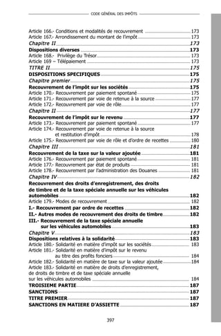CODE GÉNÉRAL DES IMPÔTS




Article 166.- Conditions et modalités de recouvrement                173
Article 167.- Arrondissement du montant de l’impôt                   173
Chapitre II                                                          173
Dispositions diverses                                                173
Article 168.- Privilège du Trésor                                    173
Article 169 – Télépaiement                                           173
TITRE II                                                             175
DISPOSITIONS SPECIFIQUES                                             175
Chapitre premier                                                     175
Recouvrement de l’impôt sur les sociétés                             175
Article 170.- Recouvrement par paiement spontané                     175
Article 171.- Recouvrement par voie de retenue à la source           177
Article 172.- Recouvrement par voie de rôle                          177
Chapitre II                                                          177
Recouvrement de l’impôt sur le revenu                                177
Article 173.- Recouvrement par paiement spontané                     177
Article 174.- Recouvrement par voie de retenue à la source
              et restitution d’impôt                                 178
Article 175.- Recouvrement par voie de rôle et d’ordre de recettes   180
Chapitre III                                                         181
Recouvrement de la taxe sur la valeur ajoutée                        181
Article 176.- Recouvrement par paiement spontané                     181
Article 177.- Recouvrement par état de produits                      181
Article 178.- Recouvrement par l’administration des Douanes          181
Chapitre IV                                                          182
Recouvrement des droits d’enregistrement, des droits
de timbre et de la taxe spéciale annuelle sur les véhicules
automobiles                                                          182
Article 179.- Modes de recouvrement                                  182
I.- Recouvrement par ordre de recettes                               182
II.- Autres modes de recouvrement des droits de timbre               182
III.- Recouvrement de la taxe spéciale annuelle
       sur les véhicules automobiles                                 183
Chapitre V                                                           183
Dispositions relatives à la solidarité                               183
Article 180.- Solidarité en matière d’impôt sur les sociétés         183
Article 181.- Solidarité en matière d’impôt sur le revenu
              au titre des profits fonciers                          184
Article 182.- Solidarité en matière de taxe sur la valeur ajoutée    184
Article 183.- Solidarité en matière de droits d’enregistrement,
de droits de timbre et de taxe spéciale annuelle
sur les véhicules automobiles                                        184
TROISIEME PARTIE                                                     187
SANCTIONS                                                            187
TITRE PREMIER                                                        187
SANCTIONS EN MATIERE D’ASSIETTE                                      187


                                    397
 