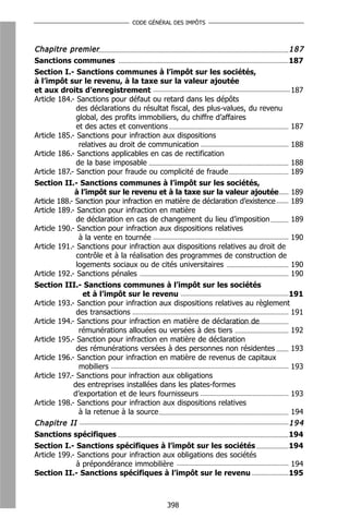CODE GÉNÉRAL DES IMPÔTS



Chapitre premier                                                             187
Sanctions communes                                                             187
Section I.- Sanctions communes à l’impôt sur les sociétés,
à l’impôt sur le revenu, à la taxe sur la valeur ajoutée
et aux droits d’enregistrement                                                 187
Article 184.- Sanctions pour défaut ou retard dans les dépôts
              des déclarations du résultat fiscal, des plus-values, du revenu
              global, des profits immobiliers, du chiffre d’affaires
              et des actes et conventions                                      187
Article 185.- Sanctions pour infraction aux dispositions
               relatives au droit de communication                             188
Article 186.- Sanctions applicables en cas de rectification
              de la base imposable                                             188
Article 187.- Sanction pour fraude ou complicité de fraude                     189
Section II.- Sanctions communes à l’impôt sur les sociétés,
              à l’impôt sur le revenu et à la taxe sur la valeur ajoutée       189
Article 188.- Sanction pour infraction en matière de déclaration d’existence   189
Article 189.- Sanction pour infraction en matière
              de déclaration en cas de changement du lieu d’imposition         189
Article 190.- Sanction pour infraction aux dispositions relatives
               à la vente en tournée                                           190
Article 191.- Sanctions pour infraction aux dispositions relatives au droit de
              contrôle et à la réalisation des programmes de construction de
              logements sociaux ou de cités universitaires                     190
Article 192.- Sanctions pénales                                                190
Section III.- Sanctions communes à l’impôt sur les sociétés
                 et à l’impôt sur le revenu                                    191
Article 193.- Sanction pour infraction aux dispositions relatives au règlement
              des transactions                                                 191
Article 194.- Sanctions pour infraction en matière de déclaration de
               rémunérations allouées ou versées à des tiers                   192
Article 195.- Sanction pour infraction en matière de déclaration
              des rémunérations versées à des personnes non résidentes         193
Article 196.- Sanction pour infraction en matière de revenus de capitaux
               mobiliers                                                       193
Article 197.- Sanctions pour infraction aux obligations
             des entreprises installées dans les plates-formes
             d’exportation et de leurs fournisseurs                            193
Article 198.- Sanctions pour infraction aux dispositions relatives
               à la retenue à la source                                        194
Chapitre II                                                                    194
Sanctions spécifiques                                                        194
Section I.- Sanctions spécifiques à l’impôt sur les sociétés                 194
Article 199.- Sanctions pour infraction aux obligations des sociétés
              à prépondérance immobilière                                    194
Section II.- Sanctions spécifiques à l’impôt sur le revenu                   195



                                        398
 