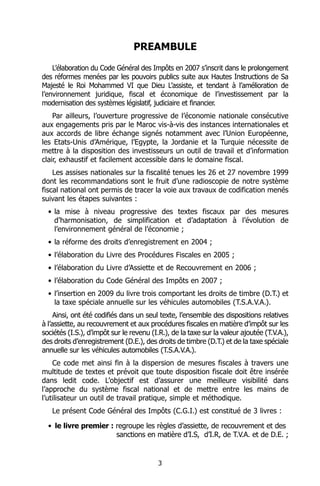 PREAMBULE
    L’élaboration du Code Général des Impôts en 2007 s’inscrit dans le prolongement
des réformes menées par les pouvoirs publics suite aux Hautes Instructions de Sa
Majesté le Roi Mohammed VI que Dieu L’assiste, et tendant à l’amélioration de
l’environnement juridique, fiscal et économique de l’investissement par la
modernisation des systèmes législatif, judiciaire et financier.
    Par ailleurs, l’ouverture progressive de l’économie nationale consécutive
aux engagements pris par le Maroc vis-à-vis des instances internationales et
aux accords de libre échange signés notamment avec l’Union Européenne,
les Etats-Unis d’Amérique, l’Egypte, la Jordanie et la Turquie nécessite de
mettre à la disposition des investisseurs un outil de travail et d’information
clair, exhaustif et facilement accessible dans le domaine fiscal.
    Les assises nationales sur la fiscalité tenues les 26 et 27 novembre 1999
dont les recommandations sont le fruit d’une radioscopie de notre système
fiscal national ont permis de tracer la voie aux travaux de codification menés
suivant les étapes suivantes :
  • la mise à niveau progressive des textes fiscaux par des mesures
    d’harmonisation, de simplification et d’adaptation à l’évolution de
    l’environnement général de l’économie ;
  • la réforme des droits d’enregistrement en 2004 ;
  • l’élaboration du Livre des Procédures Fiscales en 2005 ;
  • l’élaboration du Livre d’Assiette et de Recouvrement en 2006 ;
  • l’élaboration du Code Général des Impôts en 2007 ;
  • l’insertion en 2009 du livre trois comportant les droits de timbre (D.T.) et
    la taxe spéciale annuelle sur les véhicules automobiles (T.S.A.V.A.).
     Ainsi, ont été codifiés dans un seul texte, l’ensemble des dispositions relatives
à l’assiette, au recouvrement et aux procédures fiscales en matière d’impôt sur les
sociétés (I.S.), d’impôt sur le revenu (I.R.), de la taxe sur la valeur ajoutée (T.V.A.),
des droits d’enregistrement (D.E.), des droits de timbre (D.T.) et de la taxe spéciale
annuelle sur les véhicules automobiles (T.S.A.V.A.).
    Ce code met ainsi fin à la dispersion de mesures fiscales à travers une
multitude de textes et prévoit que toute disposition fiscale doit être insérée
dans ledit code. L’objectif est d’assurer une meilleure visibilité dans
l’approche du système fiscal national et de mettre entre les mains de
l’utilisateur un outil de travail pratique, simple et méthodique.
   Le présent Code Général des Impôts (C.G.I.) est constitué de 3 livres :

  • le livre premier : regroupe les règles d’assiette, de recouvrement et des
                       sanctions en matière d’I.S, d’I.R, de T.V.A. et de D.E. ;


                                          3
 