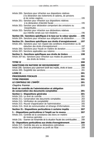 CODE GÉNÉRAL DES IMPÔTS




Article 200.- Sanctions pour infraction aux dispositions relatives
              à la déclaration des traitements et salaires, de pensions
              et de rentes viagères                                         195
Article 201.- Sanction pour infraction aux dispositions relatives
               à la déclaration d’identité fiscale                          195
Article 202.- Sanction pour déclaration comportant des omissions ou
               inexactitudes                                                196
Article 203.- Sanction pour infraction aux déclarations relatives
              aux intérêts versés aux non-résidents                         196
Section III.- Sanctions spécifiques à la taxe sur la valeur ajoutée         196
Article 204.- Sanctions pour infraction aux obligations de déclaration      196
Section IV.- Sanctions spécifiques aux droits d’enregistrement              197
Article 205.- Sanctions pour non respect des conditions d’exonération ou de
              réduction des droits d’enregistrement                         197
Article 206.- Sanctions pour fraude en matière de donation                  197
Article 207.- Sanctions applicables aux notaires                            198
Section V.- Sanctions spécifiques aux droits de timbre                      198
Article 207 bis.- Sanctions pour infraction aux modes de paiement
                   des droits de timbre                                     198
TITRE II                                                                    200
SANCTIONS EN MATIERE DE RECOUVREMENT                                        200
Article 208.- Sanctions pour paiement tardif des impôts, droits et taxes    200
Article 209.- Exigibilité des sanctions                                     201
LIVRE II                                                                    201
PROCEDURES FISCALES                                                         201
TITRE PREMIER                                                               201
LE CONTROLE DE L’IMPÔT                                                      201
Chapitre Premier                                                            201
Droit de contrôle de l’administration et obligation
de conservation des documents comptables                                       201
Section I.- Dispositions générales                                             201
Article 210.- Le droit de contrôle                                             201
Article 211.- Conservation des documents comptables                            203
Article 212.- Vérification de comptabilité                                     203
Article 213.- Pouvoir d’appréciation de l’administration                       205
Article 214.- Droit de communication et échange d’informations                 206
Section II.- Dispositions particulières à certains impôts                      207
I. - Dispositions particulières à l’impôt sur le revenu                        207
Article 215.- Contrôle de la consistance des biens en matière
              de revenus agricoles                                             207
Article 216.- Examen de l'ensemble de la situation fiscale des contribuables   208
II.- Dispositions particulières aux droits d’enregistrement                    209
Article 217.- Contrôle des prix ou déclarations estimatives                    209
Article 218.- Droit de préemption au profit de l’Etat                          209



                                       399
 