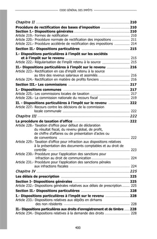CODE GÉNÉRAL DES IMPÔTS



Chapitre II                                                                  210
Procédure de rectification des bases d'imposition                            210
Section I.- Dispositions générales                                           210
Article 219.- Formes de notification                                         210
Article 220.- Procédure normale de rectification des impositions             211
Article 221.- Procédure accélérée de rectification des impositions           214
Section II.- Dispositions particulières                                      215
I.- Dispositions particulières à l’impôt sur les sociétés
    et à l’impôt sur le revenu                                               215
Article 222.- Régularisation de l’impôt retenu à la source                   215
II.- Dispositions particulières à l’impôt sur le revenu                      216
Article 223.- Rectification en cas d'impôt retenu à la source
              au titre des revenus salariaux et assimilés                    216
Article 224.- Rectification en matière de profits fonciers                   216
Section III.- Les commissions                                                217
I.- Dispositions communes                                                    217
Article 225.- Les commissions locales de taxation                            217
Article 226.- La commission nationale du recours fiscal                      219
II. - Dispositions particulières à l’impôt sur le revenu                     222
Article 227.- Recours contre les décisions de la commission
              locale communale                                               222
Chapitre III                                                                 222
La procédure de taxation d’office                                            222
Article 228.- Taxation d’office pour défaut de déclaration
              du résultat fiscal, du revenu global, de profit,
              de chiffre d’affaires ou de présentation d’actes ou
              de conventions                                                 222
Article 229.- Taxation d’office pour infraction aux dispositions relatives
              à la présentation des documents comptables et au droit de
              contrôle                                                       223
Article 230.- Procédure pour l’application des sanctions pour
               infraction au droit de communication                          224
Article 231.- Procédure pour l’application des sanctions pénales
              aux infractions fiscales                                       224
Chapitre IV                                                                  225
Les délais de prescription                                                   225
Section I- Dispositions générales                                            225
Article 232.- Dispositions générales relatives aux délais de prescription    225
Section II.- Dispositions particulières                                      228
I.- Dispositions particulières à l’impôt sur le revenu                       228
Article 233.- Dispositions relatives aux dépôts en dirhams
              des non résidents                                              228
II.- Dispositions particulières aux droits d’enregistrement et de timbre     228
Article 234.- Dispositions relatives à la demande des droits                 228



                                        400
 