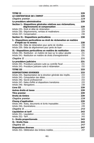 CODE GÉNÉRAL DES IMPÔTS




TITRE II                                                             229
LE CONTENTIEUX DE L’IMPOT                                            229
Chapitre premier                                                     229
La procédure administrative                                          229
Section I.- Dispositions générales relatives aux réclamations,
             dégrèvements et compensation                            229
Article 235.- Droit et délai de réclamation                          229
Article 236.- Dégrèvements, remises et modérations                   229
Article 237.- Compensation                                           230
Section II.- Dispositions particulières                              230
I.- Dispositions particulières au droit de réclamation en matière
   d’impôt sur le revenu                                             230
Article 238.- Délai de réclamation pour perte de récoltes            230
Article 239.- Délai de dégrèvement pour perte de loyer               230
II.- Dispositions particulières en matière de restitution            231
Article 240.- Restitution en matière de taxe sur la valeur ajoutée   231
Article 241.- Restitution en matière de droits d’enregistrement      231
Chapitre II                                                          231
La procédure judiciaire                                              231
Article 242.- Procédure judiciaire suite au contrôle fiscal          231
Article 243.- Procédure judiciaire suite à réclamation               232
TITRE III                                                            233
DISPOSITIONS DIVERSES                                                233
Article 244.- Représentation de la direction générale des impôts     233
Article 245.- Computation des délais                                 233
Article 246.- Secret professionnel                                   233
Article 247.- Dates d’effet et dispositions transitoires             233
Article 248.- Abrogations                                            238
Livre III                                                            239
Autres droits et taxes                                               239
Titre premier                                                        239
Droits de timbre                                                     239
Chapitre premier                                                     239
Champ d’application                                                  239
Article 249.- Actes, documents et écrits imposables                  239
Article 250.- Exonérations                                           239
Chapitre II                                                          243
Liquidation et tarif                                                 243
Article 251.- Liquidation                                            243
Article 252.- Tarif                                                  243
I.- Droits proportionnels                                            243
II.- Droits fixes                                                    243
Chapitre III                                                         247
Dispositions diverses                                                247
Article 253.- Oblitération des timbres mobiles                       247


                                    401
 