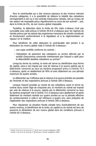 CODE GÉNÉRAL DES IMPÔTS



   Pour le contribuable qui a des revenus salariaux et des revenus relevant
d’autres catégories, il a la possibilité de déduire la totalité des cotisations
correspondant à son ou à ses contrats d’assurance retraite, soit au niveau de
son salaire net imposable perçu régulièrement au cours de son activité43 , soit,
dans la limite de 6%, de son revenu global imposable.
    Toutefois, la déduction dans la limite de 6% visée ci-dessus n’est pas
cumulable avec celle prévue à l’article 59-II-A ci-dessous pour les régimes de
retraite prévus par les statuts des organismes marocains de retraite constitués
et fonctionnant conformément à la législation et à la réglementation en
vigueur en la matière.
   Pour bénéficier de cette déduction le contribuable doit joindre à sa
déclaration du revenu global visée à l'article 82 ci-dessous :
         - une copie certifiée conforme du contrat ;
         - l'attestation de paiement des cotisations ou primes délivrée par la
           société d'assurances concernée mentionnant que l’assuré a opté pour
           la déductibilité desdites cotisations ou primes44 .
    Lorsqu’au terme du contrat, la rente est servie au bénéficiaire sous forme
de capital, celui-ci est imposé par voie de retenue à la source opérée par le
débirentier concerné au taux du barème progressif prévu à l'article 73-I
ci-dessous, après un abattement de 40% et avec étalement sur une période
maximum de quatre années.
   Le débirentier qui n'effectue pas la retenue à la source précitée est passible
de l'amende et des majorations prévues à l'article 200 ci-dessous.
    Lorsque l'assuré procède au rachat de ses cotisations avant le terme du
contrat et/ou avant l'âge de cinquante ans, le montant du rachat est imposé
par voie de retenue à la source, opérée par le débirentier concerné au taux
du barème progressif visé à l'article 73-I ci-dessous sans abattement et après
étalement du montant racheté sur quatre années ou sur la période effective
du remboursement si celle-ci est inférieure à quatre ans, sans préjudice de
l'application des majorations prévues à l'article 200 ci-dessous.
    Pour régulariser sa situation fiscale compte tenu éventuellement de ses
autres revenus, le bénéficiaire de la rente, du capital ou du rachat est tenu de
souscrire la déclaration de son revenu global dans les conditions prévues à
l'article 82 ci-dessous.




43
     Article 8 de la loi de finances n° 38-07 pour l’année budgétaire 2008.
44
     Article 7 de la loi de finances n°40-08 pour l’année budgétaire 2009.



                                                       40
 