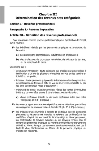 CODE GÉNÉRAL DES IMPÔTS




                    Chapitre III
     Détermination des revenus nets catégoriels
Section I.- Revenus professionnels

Paragraphe I.- Revenus imposables

Article 30.- Définition des revenus professionnels
   Sont considérés comme revenus professionnels pour l'application de l'impôt
sur le revenu :

 1°- les bénéfices réalisés par les personnes physiques et provenant de
     l'exercice :

      a) des professions commerciales, industrielles et artisanales ;

      b) des professions de promoteur immobilier, de lotisseur de terrains,
         ou de marchand de biens.

On entend par :
    - promoteur immobilier : toute personne qui procède ou fait procéder à
      l’édification d’un ou de plusieurs immeubles en vue de les vendre en
      totalité ou en partie ;
    - lotisseur : toute personne qui procède à des travaux d’aménagement ou
      de viabilisation de terrains à bâtir en vue de leur vente en totalité ou par
      lot, quel que soit leur mode d'acquisition ;
    - marchand de biens : toute personne qui réalise des ventes d'immeubles
      bâtis et / ou non bâtis acquis à titre onéreux ou par donation.

      c) d'une profession libérale ou de toute profession autre que celles
         visées aux a) et b) ci-dessus ;

 2°- les revenus ayant un caractère répétitif et ne se rattachant pas à l’une
     des catégories de revenus visées à l'article 22 (du 2° à 5°) ci-dessus ;

 3°- les produits bruts énumérés à l'article 15 ci-dessus que les personnes
     physiques ou les personnes morales ne relevant pas de l'impôt sur les
     sociétés et n'ayant pas leur domicile fiscal ou siège au Maroc perçoivent,
     en contrepartie de travaux exécutés ou de services rendus pour le
     compte de personnes physiques ou morales domiciliées ou exerçant une
     activité au Maroc, lorsque ces travaux et services ne se rattachent pas à
     l'activité d'un établissement au Maroc de la personne physique ou
     morale non résidente.




                                        42
 