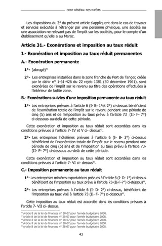 CODE GÉNÉRAL DES IMPÔTS




   Les dispositions du 3° du présent article s'appliquent dans le cas de travaux
et services exécutés à l'étranger par une personne physique, une société ou
une association ne relevant pas de l'impôt sur les sociétés, pour le compte d'un
établissement qu'elle a au Maroc.

Article 31.- Exonérations et imposition au taux réduit
I.- Exonération et imposition au taux réduit permanentes
A.- Exonération permanente
     1°- (abrogé)46

     2°- Les entreprises installées dans la zone franche du Port de Tanger, créée
         par le dahir n° 1-61-426 du 22 rejeb 1381 (30 décembre 1961), sont
         exonérées de l’impôt sur le revenu au titre des opérations effectuées à
         l’intérieur de ladite zone.
B.- Exonérations suivies d’une imposition permanente au taux réduit
     1°- Les entreprises prévues à l’article 6 (I- B- 1°et 2°) ci-dessus bénéficient
         de l'exonération totale de l'impôt sur le revenu pendant une période de
         cinq (5) ans et de l’imposition au taux prévu à l’article 73 (II- F- 7°)
         ci-dessous au-delà de cette période.
   Cette exonération et imposition au taux réduit sont accordées dans les
conditions prévues à l’article 7- IV et V ci- dessus47.
     2°- Les entreprises hôtelières prévues à l’article 6 (I- B- 3°) ci-dessus
         bénéficient de l’exonération totale de l’impôt sur le revenu pendant une
         période de cinq (5) ans et de l’imposition au taux prévu à l’article 73-
         (II- F- 7°) ci-dessous au-delà de cette période.

   Cette exonération et imposition au taux réduit sont accordées dans les
conditions prévues à l’article 7- VI ci- dessus48.
C.- Imposition permanente au taux réduit
     1°- Les entreprises minières exportatrices prévues à l’article 6 (I- D- 1°) ci-dessus
          bénéficient de l’imposition au taux prévu à l’article 73-(II-F-7°) ci-dessous49.

     2°- Les entreprises prévues à l’article 6 (I- D- 2°) ci-dessus, bénéficient de
         l’imposition au taux visé à l’article 73 (II- F- 7°) ci-dessous50.

     Cette imposition au taux réduit est accordée dans les conditions prévues à
l’article 7- VII ci- dessus.
46
   Article 8 de la loi de finances n° 38-07 pour l’année budgétaire 2008.
47
   Article 8 de la loi de finances n° 38-07 pour l’année budgétaire 2008.
48
   Article 8 de la loi de finances n° 38-07 pour l’année budgétaire 2008.
49
   Article 8 de la loi de finances n° 38-07 pour l’année budgétaire 2008.
50
   Article 8 de la loi de finances n° 38-07 pour l’année budgétaire 2008.

                                                 43
 