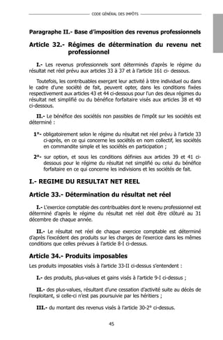 CODE GÉNÉRAL DES IMPÔTS




Paragraphe II.- Base d’imposition des revenus professionnels

Article 32.- Régimes de détermination du revenu net
             professionnel

   I.- Les revenus professionnels sont déterminés d'après le régime du
résultat net réel prévu aux articles 33 à 37 et à l’article 161 ci- dessous.

    Toutefois, les contribuables exerçant leur activité à titre individuel ou dans
le cadre d'une société de fait, peuvent opter, dans les conditions fixées
respectivement aux articles 43 et 44 ci-dessous pour l'un des deux régimes du
résultat net simplifié ou du bénéfice forfaitaire visés aux articles 38 et 40
ci-dessous.

   II.- Le bénéfice des sociétés non passibles de l'impôt sur les sociétés est
déterminé :

  1°- obligatoirement selon le régime du résultat net réel prévu à l'article 33
      ci-après, en ce qui concerne les sociétés en nom collectif, les sociétés
      en commandite simple et les sociétés en participation ;

  2°- sur option, et sous les conditions définies aux articles 39 et 41 ci-
      dessous pour le régime du résultat net simplifié ou celui du bénéfice
      forfaitaire en ce qui concerne les indivisions et les sociétés de fait.

I.- REGIME DU RESULTAT NET REEL

Article 33.- Détermination du résultat net réel

   I.- L'exercice comptable des contribuables dont le revenu professionnel est
déterminé d'après le régime du résultat net réel doit être clôturé au 31
décembre de chaque année.

   II.- Le résultat net réel de chaque exercice comptable est déterminé
d’après l’excédent des produits sur les charges de l’exercice dans les mêmes
conditions que celles prévues à l’article 8-I ci-dessus.

Article 34.- Produits imposables
Les produits imposables visés à l’article 33-II ci-dessus s’entendent :

   I.- des produits, plus-values et gains visés à l'article 9-I ci-dessus ;

    II.- des plus-values, résultant d’une cessation d’activité suite au décès de
l’exploitant, si celle-ci n’est pas poursuivie par les héritiers ;

   III.- du montant des revenus visés à l’article 30-2° ci-dessus.


                                      45
 