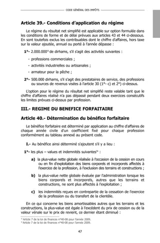 CODE GÉNÉRAL DES IMPÔTS




Article 39.- Conditions d’application du régime
    Le régime du résultat net simplifié est applicable sur option formulée dans
les conditions de forme et de délai prévues aux articles 43 et 44 ci-dessous.
En sont toutefois exclus les contribuables dont le chiffre d'affaires, hors taxe
sur la valeur ajoutée, annuel ou porté à l'année dépasse :

      1°- 2.000.00055 de dirhams, s'il s'agit des activités suivantes :

         - professions commerciales ;
         - activités industrielles ou artisanales ;
         - armateur pour la pêche ;

      2°- 500.000 dirhams, s'il s'agit des prestataires de service, des professions
          ou sources de revenus visées à l'article 30 (1°- c) et 2°) ci-dessus.

    L'option pour le régime du résultat net simplifié reste valable tant que le
chiffre d'affaires réalisé n'a pas dépassé pendant deux exercices consécutifs
les limites prévues ci-dessus par profession.

III.- REGIME DU BENEFICE FORFAITAIRE

Article 40.- Détermination du bénéfice forfaitaire
   Le bénéfice forfaitaire est déterminé par application au chiffre d'affaires de
chaque année civile d'un coefficient fixé pour chaque profession
conformément au tableau annexé au présent code.

       I.- Au bénéfice ainsi déterminé s'ajoutent s'il y a lieu :

      1°- les plus – values et indemnités suivantes56 :

            a) la plus-value nette globale réalisée à l'occasion de la cession en cours
                ou en fin d'exploitation des biens corporels et incorporels affectés à
                l'exercice de la profession, à l'exclusion des terrains et constructions ;

            b) la plus-value nette globale évaluée par l'administration lorsque les
               biens corporels et incorporels, autres que les terrains et
               constructions, ne sont plus affectés à l'exploitation ;

            c)    les indemnités reçues en contrepartie de la cessation de l'exercice
                  de la profession ou du transfert de la clientèle.

   En ce qui concerne les biens amortissables autres que les terrains et les
constructions, la plus-value est égale à l'excédent du prix de cession ou de la
valeur vénale sur le prix de revient, ce dernier étant diminué :
55
     Article 7 de la loi de finances n°40-08 pour l’année 2009.
56
     Article 7 de la loi de finances n°40-08 pour l’année 2009.


                                                    47
 