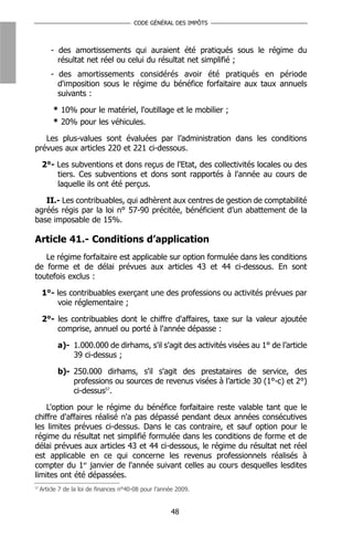 CODE GÉNÉRAL DES IMPÔTS



         - des amortissements qui auraient été pratiqués sous le régime du
           résultat net réel ou celui du résultat net simplifié ;
         - des amortissements considérés avoir été pratiqués en période
           d'imposition sous le régime du bénéfice forfaitaire aux taux annuels
           suivants :

          * 10% pour le matériel, l'outillage et le mobilier ;
          * 20% pour les véhicules.

   Les plus-values sont évaluées par l’administration dans les conditions
prévues aux articles 220 et 221 ci-dessous.

     2°- Les subventions et dons reçus de l'Etat, des collectivités locales ou des
         tiers. Ces subventions et dons sont rapportés à l'année au cours de
         laquelle ils ont été perçus.

   II.- Les contribuables, qui adhèrent aux centres de gestion de comptabilité
agréés régis par la loi n° 57-90 précitée, bénéficient d’un abattement de la
base imposable de 15%.

Article 41.- Conditions d’application
   Le régime forfaitaire est applicable sur option formulée dans les conditions
de forme et de délai prévues aux articles 43 et 44 ci-dessous. En sont
toutefois exclus :

     1°- les contribuables exerçant une des professions ou activités prévues par
         voie réglementaire ;

     2°- les contribuables dont le chiffre d'affaires, taxe sur la valeur ajoutée
         comprise, annuel ou porté à l'année dépasse :

            a)- 1.000.000 de dirhams, s'il s'agit des activités visées au 1° de l’article
                39 ci-dessus ;

            b)- 250.000 dirhams, s'il s'agit des prestataires de service, des
                professions ou sources de revenus visées à l’article 30 (1°-c) et 2°)
                ci-dessus57.

    L'option pour le régime du bénéfice forfaitaire reste valable tant que le
chiffre d'affaires réalisé n'a pas dépassé pendant deux années consécutives
les limites prévues ci-dessus. Dans le cas contraire, et sauf option pour le
régime du résultat net simplifié formulée dans les conditions de forme et de
délai prévues aux articles 43 et 44 ci-dessous, le régime du résultat net réel
est applicable en ce qui concerne les revenus professionnels réalisés à
compter du 1er janvier de l'année suivant celles au cours desquelles lesdites
limites ont été dépassées.
57
     Article 7 de la loi de finances n°40-08 pour l’année 2009.


                                                       48
 