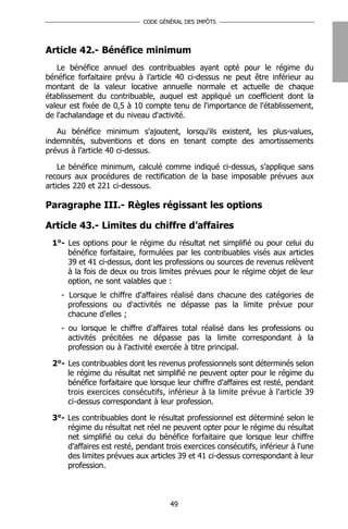 CODE GÉNÉRAL DES IMPÔTS




Article 42.- Bénéfice minimum
   Le bénéfice annuel des contribuables ayant opté pour le régime du
bénéfice forfaitaire prévu à l’article 40 ci-dessus ne peut être inférieur au
montant de la valeur locative annuelle normale et actuelle de chaque
établissement du contribuable, auquel est appliqué un coefficient dont la
valeur est fixée de 0,5 à 10 compte tenu de l'importance de l'établissement,
de l'achalandage et du niveau d'activité.

   Au bénéfice minimum s'ajoutent, lorsqu'ils existent, les plus-values,
indemnités, subventions et dons en tenant compte des amortissements
prévus à l’article 40 ci-dessus.

    Le bénéfice minimum, calculé comme indiqué ci-dessus, s’applique sans
recours aux procédures de rectification de la base imposable prévues aux
articles 220 et 221 ci-dessous.

Paragraphe III.- Règles régissant les options

Article 43.- Limites du chiffre d’affaires
 1°- Les options pour le régime du résultat net simplifié ou pour celui du
     bénéfice forfaitaire, formulées par les contribuables visés aux articles
     39 et 41 ci-dessus, dont les professions ou sources de revenus relèvent
     à la fois de deux ou trois limites prévues pour le régime objet de leur
     option, ne sont valables que :
    - Lorsque le chiffre d'affaires réalisé dans chacune des catégories de
      professions ou d'activités ne dépasse pas la limite prévue pour
      chacune d'elles ;
    - ou lorsque le chiffre d'affaires total réalisé dans les professions ou
      activités précitées ne dépasse pas la limite correspondant à la
      profession ou à l’activité exercée à titre principal.

 2°- Les contribuables dont les revenus professionnels sont déterminés selon
     le régime du résultat net simplifié ne peuvent opter pour le régime du
     bénéfice forfaitaire que lorsque leur chiffre d'affaires est resté, pendant
     trois exercices consécutifs, inférieur à la limite prévue à l'article 39
     ci-dessus correspondant à leur profession.

 3°- Les contribuables dont le résultat professionnel est déterminé selon le
     régime du résultat net réel ne peuvent opter pour le régime du résultat
     net simplifié ou celui du bénéfice forfaitaire que lorsque leur chiffre
     d'affaires est resté, pendant trois exercices consécutifs, inférieur à l'une
     des limites prévues aux articles 39 et 41 ci-dessus correspondant à leur
     profession.



                                     49
 