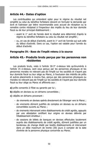 CODE GÉNÉRAL DES IMPÔTS




Article 44.- Dates d’option
    Les contribuables qui entendent opter pour le régime du résultat net
simplifié ou celui du bénéfice forfaitaire doivent en formuler la demande par
écrit et l'adresser par lettre recommandée avec accusé de réception ou la
remettre contre récépissé à l'inspecteur des impôts du lieu de leur domicile
fiscal ou de leur principal établissement :
    - avant le 1er avril de l'année dont le résultat sera déterminé d'après le
      régime du bénéfice forfaitaire ou celui du résultat net simplifié ;
    - ou, en cas de début d'activité, avant le 1er avril de l'année qui suit celle
      du début d'activité. Dans ce cas, l'option est valable pour l'année du
      début d'activité.

Paragraphe IV.- Base de l’impôt retenu à la source

Article 45.- Produits bruts perçus par les personnes non
             résidentes

    Les produits bruts, visés à l'article 30-3° ci-dessus tels qu’énumérés à
l’article 15 ci-dessus, sont ceux perçus par les personnes physiques et les
personnes morales ne relevant pas de l'impôt sur les sociétés et n'ayant pas
leur domicile fiscal ou leur siège au Maroc, à l’exclusion des intérêts de prêts
et autres placements à revenu fixe, perçus par des personnes physiques ou
morales ne relevant pas de l’impôt sur les sociétés et n’ayant pas leur domicile
fiscal ou leur siège au Maroc et afférents aux :

a) prêts consentis à l’Etat ou garantis par lui ;
b) dépôts en devises ou en dirhams convertibles ;
c) dépôts en dirhams provenant :

    - de virements en devises opérés directement de l’étranger vers le Maroc ;
    - de virements dûment justifiés de comptes en devises ou en dirhams
      convertibles ouverts au Maroc ;
    - de virements intervenant entre établissements de crédit agréés, appuyés
      par une attestation certifiant leur origine en devises délivrée par
      l’établissement émetteur ;
    - de cessions de billets de banques en devises effectuées localement
      auprès des établissements de crédit agréés, dûment justifiées par un
      bordereau de change établi par lesdits établissements et intervenant
      dans un délai maximum de trente (30) jours à compter de la date
      d’entrée de la personne physique concernée au Maroc.




                                        50
 