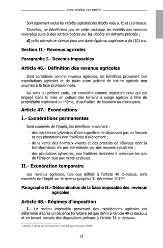 CODE GÉNÉRAL DES IMPÔTS




       Sont également exclus les intérêts capitalisés des dépôts visés au b) et c) ci-dessus.
   Toutefois, ne bénéficient pas de cette exclusion les intérêts des sommes
reversées suite à des retraits opérés sur les dépôts en dirhams précités ;
       d) prêts octroyés en devises pour une durée égale ou supérieure à dix (10) ans.

Section II.- Revenus agricoles

Paragraphe I.- Revenus imposables

Article 46.- Définition des revenus agricoles
   Sont considérés comme revenus agricoles, les bénéfices provenant des
exploitations agricoles et de toute autre activité de nature agricole non
soumise à la taxe professionnelle.

   Au sens du présent code, est considéré comme exploitant celui qui est
engagé dans la mise en culture des terrains à usage agricole à titre de
propriétaire exploitant lui-même, d'usufruitier, de locataire ou d'occupant.

Article 47.- Exonérations
I.- Exonérations permanentes
       Sont exonérés de l'impôt, les bénéfices provenant :
         - des plantations sylvestres d'une superficie ne dépassant pas un hectare
           et des plantations non fruitières d'alignement ;
         - de la vente des animaux vivants et des produits de l'élevage dont la
           transformation n'a pas été réalisée par des moyens industriels ;
         - des plantations sylvestres, non fruitières destinées à préserver les sols
           de l'érosion due aux vents et pluies.

II.- Exonération temporaire
   Les revenus agricoles, tels que définis à l’article 46 ci-dessus, sont
exonérés de l’impôt sur le revenu jusqu’au 31 décembre 201358.

Paragraphe II.- Détermination de la base imposable des revenus
               agricoles

Article 48.- Régimes d’imposition
   I.- Le revenu imposable provenant des exploitations agricoles est
déterminé d'après un bénéfice forfaitaire tel que défini à l’article 49 ci-dessous
et en tenant compte des dispositions prévues à l’article 51 ci-dessous.
58
     Article 7 de la loi de finances n°40-08 pour l’année 2009.


                                                    51
 
