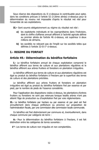 CODE GÉNÉRAL DES IMPÔTS



    Sous réserve des dispositions du II ci-dessous le contribuable peut opter,
dans les conditions prévues à l'article 52 (I-2ème alinéa) ci-dessous pour la
détermination du revenu net imposable d'après le résultat net réel pour
l'ensemble de ses exploitations.

   II.- Sont soumis obligatoirement au régime du résultat net réel :
      a) les exploitants individuels et les copropriétaires dans l'indivision,
         dont le chiffre d'affaires annuel afférent à l'activité agricole définie
         au premier alinéa de l'article 46 ci-dessus, est supérieur à deux
         millions de dirhams.
      b) les sociétés ne relevant pas de l'impôt sur les sociétés telles que
         définies à l'article 32-II-1° ci-dessus.

I.- REGIME DU FORFAIT

Article 49.- Détermination du bénéfice forfaitaire
   I.- Le bénéfice forfaitaire annuel de chaque exploitation comprend le
bénéfice afférent aux terres de culture et aux plantations régulières et le
bénéfice afférent aux arbres fruitiers et forestiers en plantation irrégulière.

   Le bénéfice afférent aux terres de culture et aux plantations régulières est
égal au produit du bénéfice forfaitaire à l'hectare par la superficie des terres
de culture et des plantations précitées.

    Le bénéfice afférent aux arbres fruitiers et forestiers en plantation
irrégulière est égal au produit du bénéfice forfaitaire fixé par essence et par
pied, par le nombre de pieds de l'essence considérée.

    Pour l'application des dispositions visées ci-dessus, les plantations d'arbres
fruitiers ou forestiers ne sont pas retenues lorsque lesdits arbres n'ont pas
atteint l'âge de production ou d'exploitation fixé par voie réglementaire.
II.- Le bénéfice forfaitaire par hectare ou par essence et par pied est fixé
annuellement dans chaque préfecture ou province sur proposition de
l'administration fiscale, par une commission dite commission locale communale.

   Ce bénéfice est fixé distinctement par commune et, éventuellement, dans
chaque commune par catégorie de terre :

    A.- Pour la détermination du bénéfice forfaitaire à l'hectare, il est fait
distinction entre les catégories de terres suivantes :

  1°- Les terres de culture non irriguées et non complantées.




                                        52
 